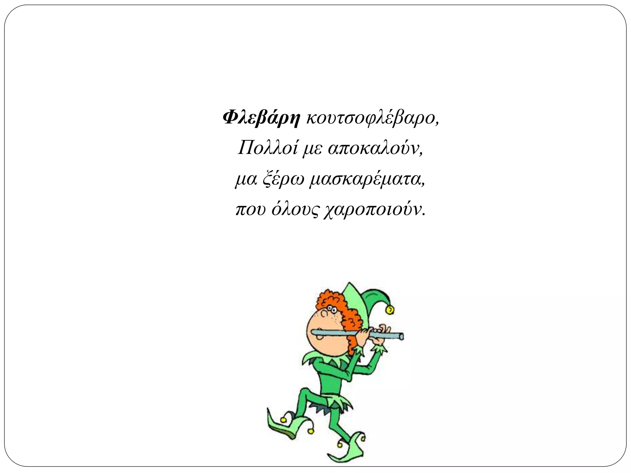 Φλεβάρη κουτσοφλέβαρο,
Πολλοί με αποκαλούν,
μα ξέρω μασκαρέματα,
που όλους χαροποιούν.
 