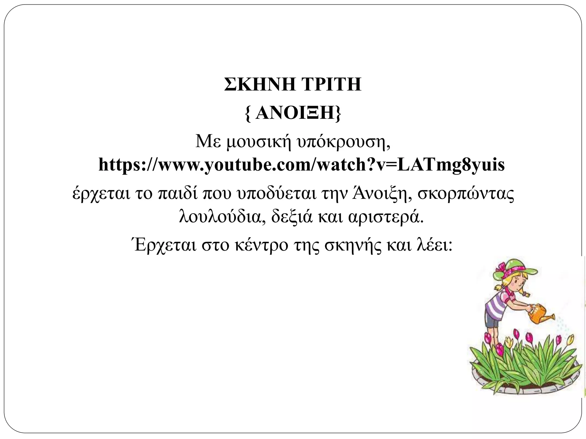ΣΚΗΝΗ ΤΡΙΤΗ
{ ΑΝΟΙΞΗ}
Με μουσική υπόκρουση,
https://www.youtube.com/watch?v=LATmg8yuis
έρχεται το παιδί που υποδύεται την Άνοιξη, σκορπώντας
λουλούδια, δεξιά και αριστερά.
Έρχεται στο κέντρο της σκηνής και λέει:
 