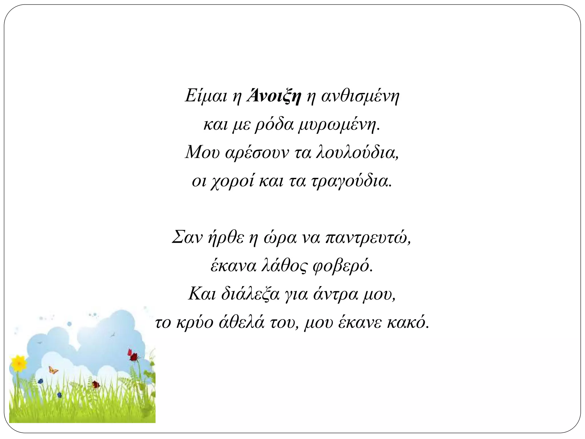 Είμαι η Άνοιξη η ανθισμένη
και με ρόδα μυρωμένη.
Μου αρέσουν τα λουλούδια,
οι χοροί και τα τραγούδια.
Σαν ήρθε η ώρα να παντρευτώ,
έκανα λάθος φοβερό.
Και διάλεξα για άντρα μου,
το κρύο άθελά του, μου έκανε κακό.
 