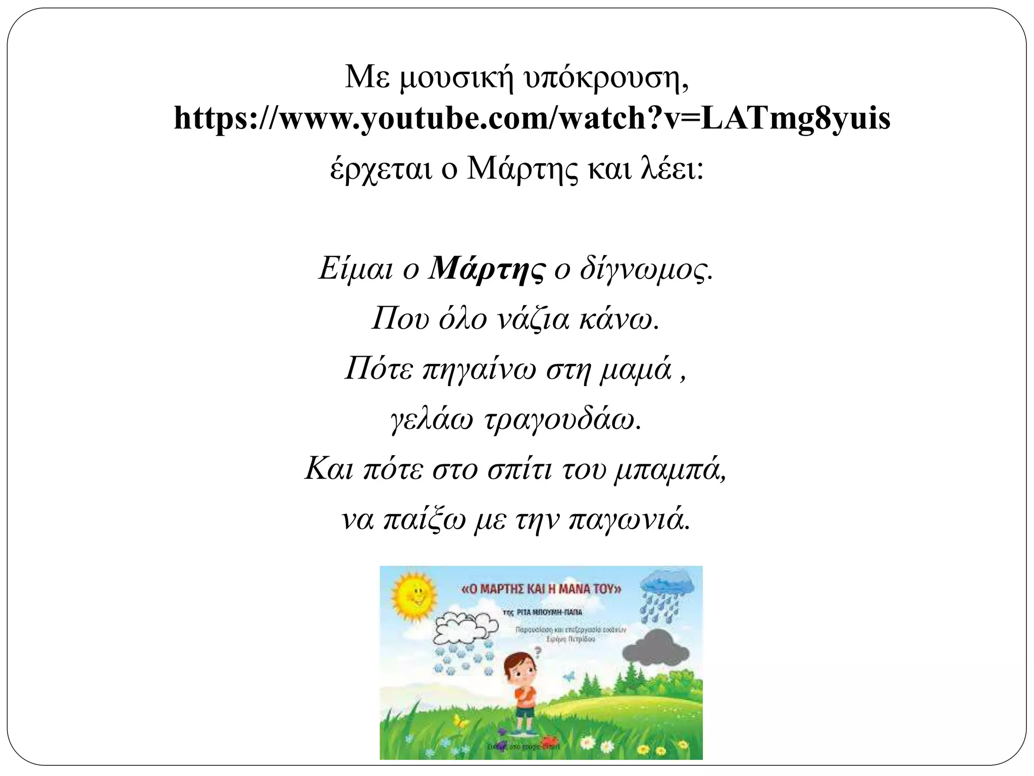 Με μουσική υπόκρουση,
https://www.youtube.com/watch?v=LATmg8yuis
έρχεται ο Μάρτης και λέει:
Είμαι ο Μάρτης ο δίγνωμος.
Που όλο νάζια κάνω.
Πότε πηγαίνω στη μαμά ,
γελάω τραγουδάω.
Και πότε στο σπίτι του μπαμπά,
να παίξω με την παγωνιά.
 