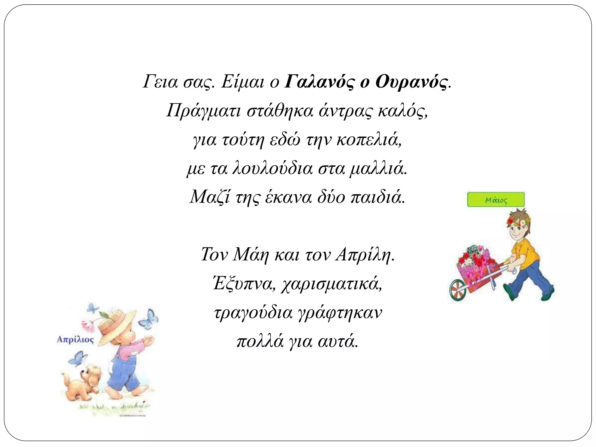 Γεια σας. Είμαι ο Γαλανός ο Ουρανός.
Πράγματι στάθηκα άντρας καλός,
για τούτη εδώ την κοπελιά,
με τα λουλούδια στα μαλλιά.
Μαζί της έκανα δύο παιδιά.
Τον Μάη και τον Απρίλη.
Έξυπνα, χαρισματικά,
τραγούδια γράφτηκαν
πολλά για αυτά.
 