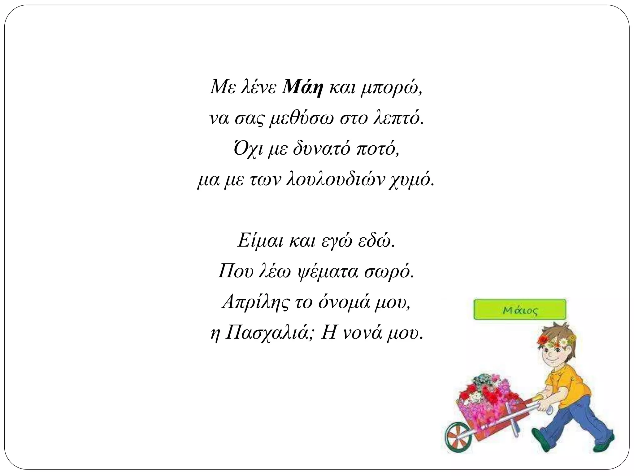 Με λένε Μάη και μπορώ,
να σας μεθύσω στο λεπτό.
Όχι με δυνατό ποτό,
μα με των λουλουδιών χυμό.
Είμαι και εγώ εδώ.
Που λέω ψέματα σωρό.
Απρίλης το όνομά μου,
η Πασχαλιά; Η νονά μου.
 