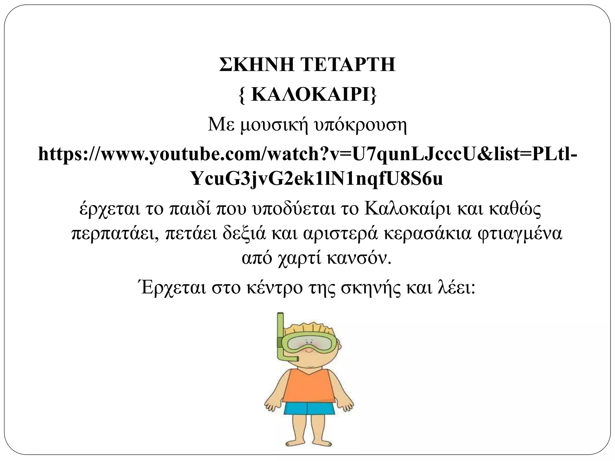 ΣΚΗΝΗ ΤΕΤΑΡΤΗ
{ ΚΑΛΟΚΑΙΡΙ}
Με μουσική υπόκρουση
https://www.youtube.com/watch?v=U7qunLJcccU&list=PLtl-
YcuG3jvG2ek1lN1nqfU8S6u
έρχεται το παιδί που υποδύεται το Καλοκαίρι και καθώς
περπατάει, πετάει δεξιά και αριστερά κερασάκια φτιαγμένα
από χαρτί κανσόν.
Έρχεται στο κέντρο της σκηνής και λέει:
 