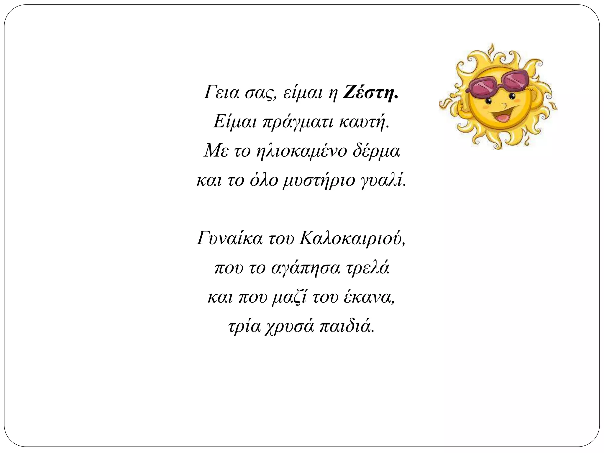 Γεια σας, είμαι η Ζέστη.
Είμαι πράγματι καυτή.
Με το ηλιοκαμένο δέρμα
και το όλο μυστήριο γυαλί.
Γυναίκα του Καλοκαιριού,
που το αγάπησα τρελά
και που μαζί του έκανα,
τρία χρυσά παιδιά.
 