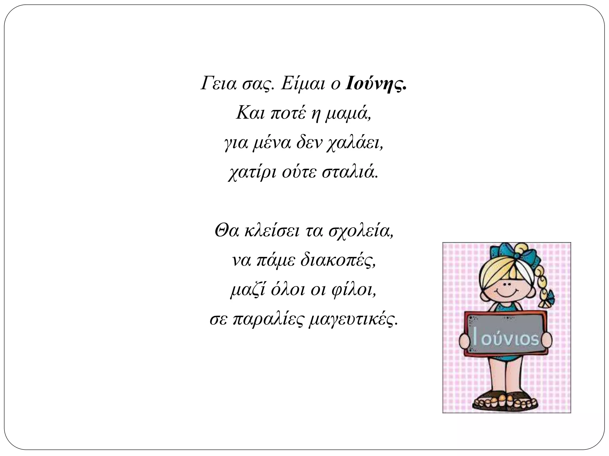 Γεια σας. Είμαι ο Ιούνης.
Και ποτέ η μαμά,
για μένα δεν χαλάει,
χατίρι ούτε σταλιά.
Θα κλείσει τα σχολεία,
να πάμε διακοπές,
μαζί όλοι οι φίλοι,
σε παραλίες μαγευτικές.
 