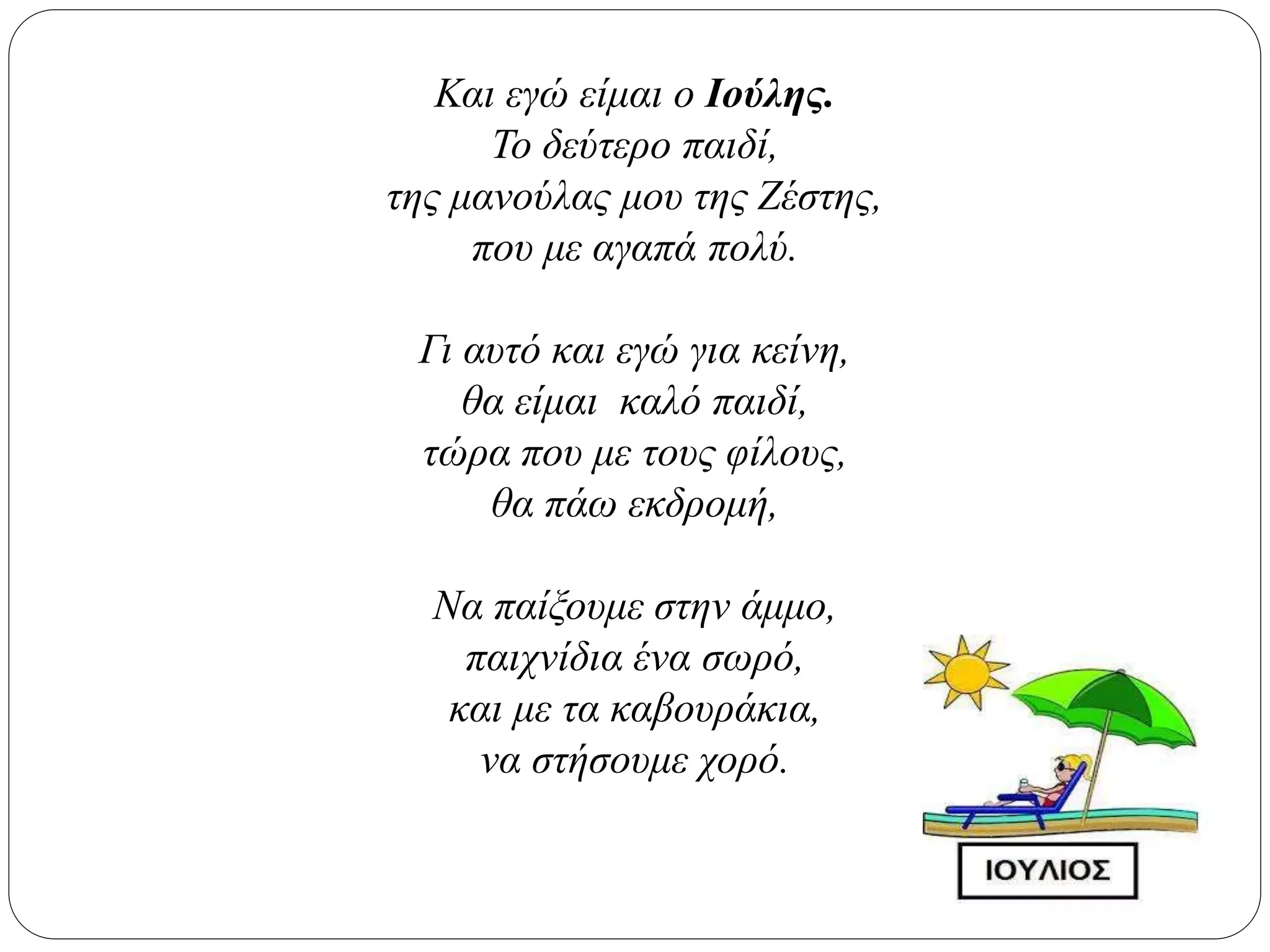 Και εγώ είμαι ο Ιούλης.
Το δεύτερο παιδί,
της μανούλας μου της Ζέστης,
που με αγαπά πολύ.
Γι αυτό και εγώ για κείνη,
θα είμαι καλό παιδί,
τώρα που με τους φίλους,
θα πάω εκδρομή,
Να παίξουμε στην άμμο,
παιχνίδια ένα σωρό,
και με τα καβουράκια,
να στήσουμε χορό.
 