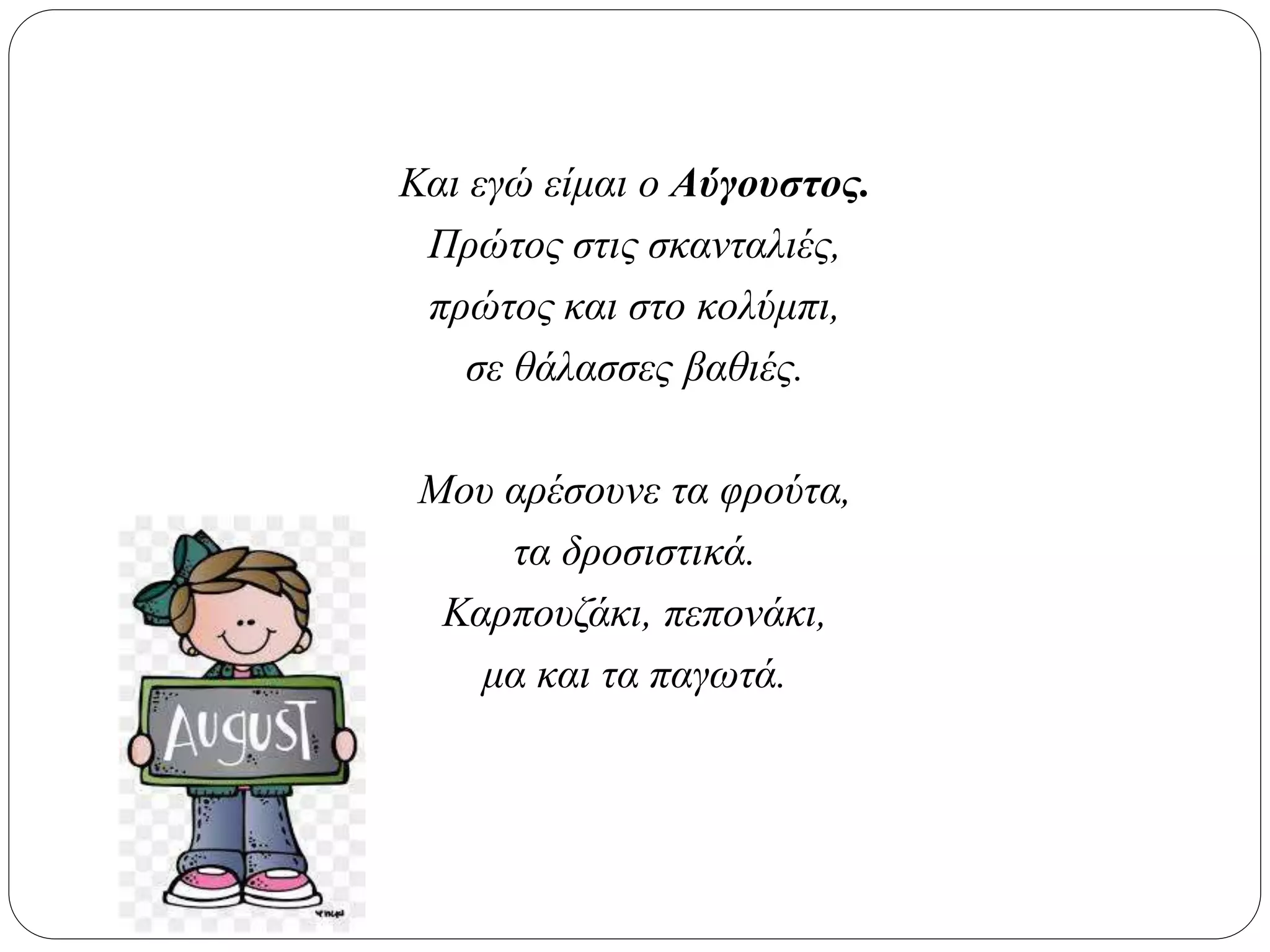 Και εγώ είμαι ο Αύγουστος.
Πρώτος στις σκανταλιές,
πρώτος και στο κολύμπι,
σε θάλασσες βαθιές.
Μου αρέσουνε τα φρούτα,
τα δροσιστικά.
Καρπουζάκι, πεπονάκι,
μα και τα παγωτά.
 