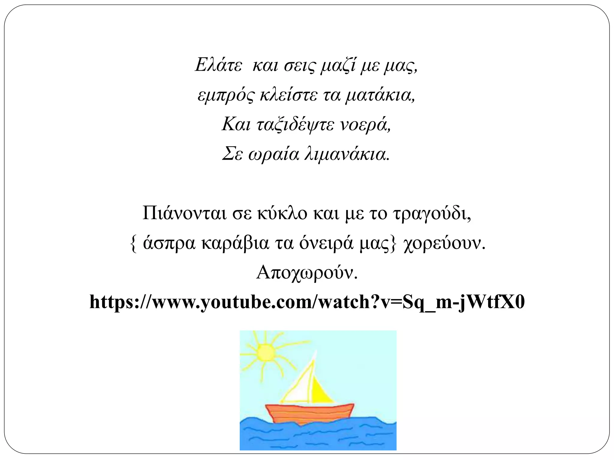 Ελάτε και σεις μαζί με μας,
εμπρός κλείστε τα ματάκια,
Και ταξιδέψτε νοερά,
Σε ωραία λιμανάκια.
Πιάνονται σε κύκλο και με το τραγούδι,
{ άσπρα καράβια τα όνειρά μας} χορεύουν.
Αποχωρούν.
https://www.youtube.com/watch?v=Sq_m-jWtfX0
 