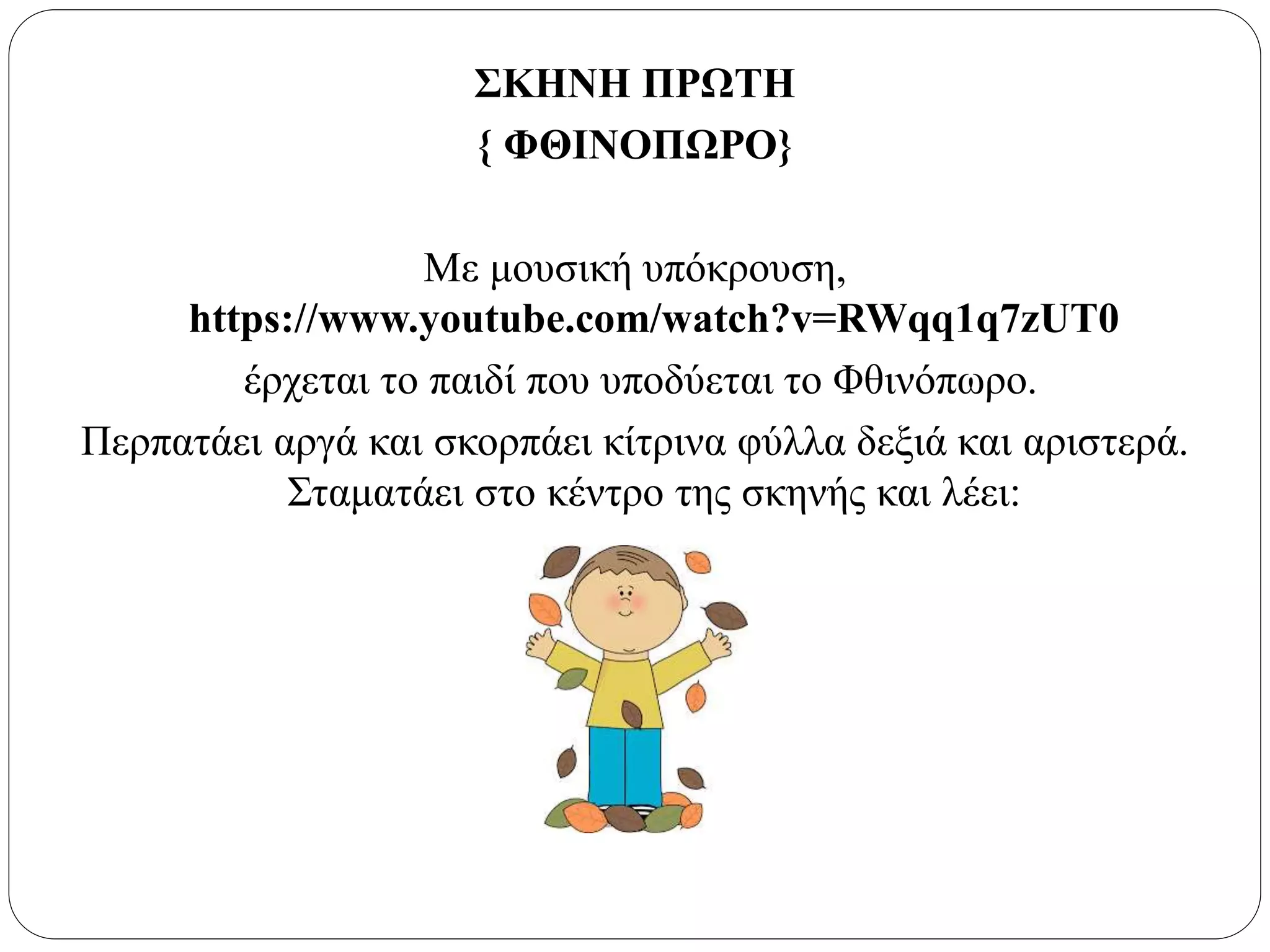 ΣΚΗΝΗ ΠΡΩΤΗ
{ ΦΘΙΝΟΠΩΡΟ}
Με μουσική υπόκρουση,
https://www.youtube.com/watch?v=RWqq1q7zUT0
έρχεται το παιδί που υποδύεται το Φθινόπωρο.
Περπατάει αργά και σκορπάει κίτρινα φύλλα δεξιά και αριστερά.
Σταματάει στο κέντρο της σκηνής και λέει:
 