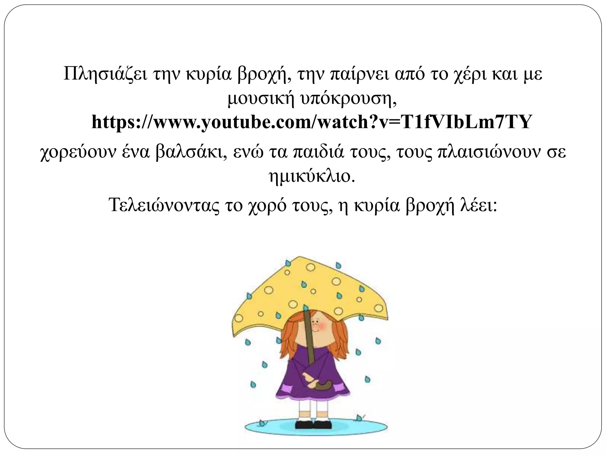 Πλησιάζει την κυρία βροχή, την παίρνει από το χέρι και με
μουσική υπόκρουση,
https://www.youtube.com/watch?v=T1fVIbLm7TY
χορεύουν ένα βαλσάκι, ενώ τα παιδιά τους, τους πλαισιώνουν σε
ημικύκλιο.
Τελειώνοντας το χορό τους, η κυρία βροχή λέει:
 