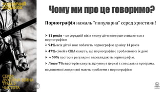  11 років – це середній вік в якому діти впеврше стикаються з
порнографією
 94% всіх дітей вже побачать порнографію до віку 14 років
 47% сімей в США кажуть, що порнографія є проблемою у їх домі
 ~ 50% пасторів регулярно переглядають порнографію.
 Лише 7% пасторів кажуть, що уних в церкві є спеціальна програма,
по допомозі людям які мають проблеми з порнографією
Порнографія нажаль “популярна” серед християн!
 