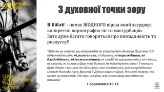 В Біблії - немає ЖОДНОГО вірша який засуджує
конкретно порнографію чи то мастурбацію.
Зате дуже багато говориться про пожадливість та
розпусту!!
“Хіба ви не знаєте, що неправедні не вспадкують Божого Царства? Не
обманюйте себе: ні розпусники, ні ідоляни, ні перелюбники, ні
блудодійники, ні мужоложники, ні злодії, ні користолюбці, ні п’яниці,
ні злоріки, ні хижаки Царства Божого не вспадкують вони! І такими
були дехто з вас, але ви обмились, але освятились, але виправдались
Іменем Господа Ісуса Христа й Духом нашого Бога. Усе мені можна, та
не все на пожиток. Усе мені можна, але мною ніщо володіти не
повинно.”
1 Коринтян 6:10-11
 
