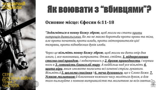 Основне місце: Єфесян 6:11-18
“Зодягніться в повну Божу зброю, щоб могли ви стати проти
хитрощів диявольських. Бо ми не маємо боротьби проти крови та тіла,
але проти початків, проти влади, проти світоправителів цієї
темряви, проти піднебесних духів злоби.
Через це візьміть повну Божу зброю, щоб могли ви дати опір дня
злого, і, все виконавши, витримати. Отже, стійте, 1. підперезавши
стегна свої правдою, і зодягнувшись у 2. броню праведности, і взувши
ноги в 3. готовість Євангелії миру. А найбільш над усе візьміть 4.
щита віри, яким зможете погасити всі огненні стріли лукавого.
Візьміть і 5. шолома спасіння і 6. меча духовного, що є Слово Боже. 7.
Усякою молитвою й благанням кожного часу моліться духом, а для
того пильнуйте з повною витривалістю та молитвою за всіх святих.”
 