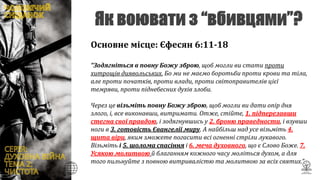 Основне місце: Єфесян 6:11-18
“Зодягніться в повну Божу зброю, щоб могли ви стати проти
хитрощів диявольських. Бо ми не маємо боротьби проти крови та тіла,
але проти початків, проти влади, проти світоправителів цієї
темряви, проти піднебесних духів злоби.
Через це візьміть повну Божу зброю, щоб могли ви дати опір дня
злого, і, все виконавши, витримати. Отже, стійте, 1. підперезавши
стегна свої правдою, і зодягнувшись у 2. броню праведности, і взувши
ноги в 3. готовість Євангелії миру. А найбільш над усе візьміть 4.
щита віри, яким зможете погасити всі огненні стріли лукавого.
Візьміть і 5. шолома спасіння і 6. меча духовного, що є Слово Боже. 7.
Усякою молитвою й благанням кожного часу моліться духом, а для
того пильнуйте з повною витривалістю та молитвою за всіх святих.”
 