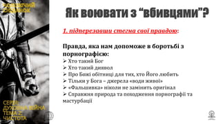 1. підперезавши стегна свої правдою:
Правда, яка нам допоможе в боротьбі з
порнографією:
 Хто такий Бог
 Хто такий диявол
 Про Божі обітниці для тих, хто Його любить
 Тільки у Бога – джерела «води живої»
 «Фальшивка» ніколи не замінить оригінал
 Справжня природа та походження порнографії та
мастурбації
 