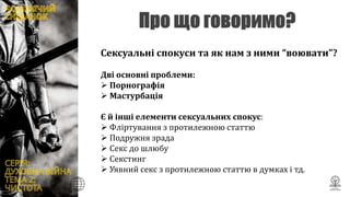 Сексуальні спокуси та як нам з ними “воювати”?
Дві основні проблеми:
 Порнографія
 Мастурбація
Є й інші елементи сексуальних спокус:
 Фліртування з протилежною статтю
 Подружня зрада
 Секс до шлюбу
 Секстинг
 Уявний секс з протилежною статтю в думках і тд.
 