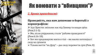 2. Броня праведності:
Праведність, яка нам допоможе в боротьбі з
порнографією:
 Ісус Христос звільняє нас від Закону та влади гріха
(Рим.5:1-5)
 Ми, після увірування, стали “рабами праведності”
(Рим.6:16-18)
 Хоч ми продовжуємо жити в тілі – ми маємо потенціал і
силу не грішити
 Тільки життя “по Духу” – дає силу перемогти гріх (Рим. 8)
 