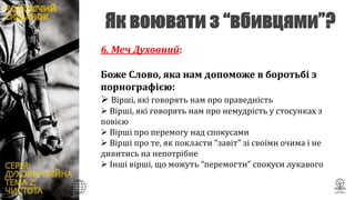 6. Меч Духовний:
Боже Слово, яка нам допоможе в боротьбі з
порнографією:
 Вірші, які говорять нам про праведність
 Вірші, які говорять нам про немудрість у стосунках з
повією
 Вірші про перемогу над спокусами
 Вірші про те, як покласти “завіт” зі своїми очима і не
дивитись на непотрібне
 Інші вірші, що можуть “перемогти” спокуси лукавого
 