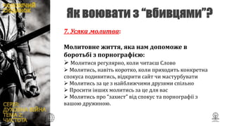 7. Усяка молитва:
Молитовне життя, яка нам допоможе в
боротьбі з порнографією:
 Молитися регулярно, коли читаєш Слово
 Молитись, навіть коротко, коли приходить конкретна
спокуса подивитись, відкрити сайт чи мастурбувати
 Молитись за це з найближчими друзями спільно
 Просити інших молитись за це для вас
 Молитись про “захист” від спокус та порнографії з
вашою дружиною.
 