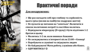 Для неодружених:
 Ще раз нагадати собі про глибину та серйозність
цього гріха (вплив на майбутнє подружнє життя)
 Не пускати це питання на “самотьок”. Включити в
список молитовних потреб та постійно молитись
 Відвідувати мікрогрупу (D-групу) і бути підзітним 1-2
братам в цьому
 Молитись 1-2 хв. коли виникає бажання
 Не засиджуватись в інтернеті після 23:00 + блокер!
 Перебувати в служінні та свідкувати людям
 Не байдикувати! Мати роботу, служіння або бізнес.
 ОДРУЖИТИСЬ!! 
 