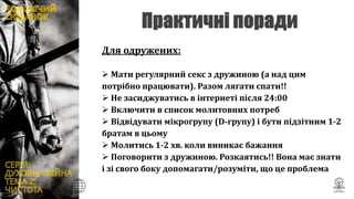 Для одружених:
 Мати регулярний секс з дружиною (а над цим
потрібно працювати). Разом лягати спати!!
 Не засиджуватись в інтернеті після 24:00
 Включити в список молитовних потреб
 Відвідувати мікрогрупу (D-групу) і бути підзітним 1-2
братам в цьому
 Молитись 1-2 хв. коли виникає бажання
 Поговорити з дружиною. Розкаятись!! Вона має знати
і зі свого боку допомагати/розуміти, що це проблема
 