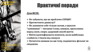 Для ВСІХ:
 Не забувати, що це проблема СЕРЦЯ!!
 Протистояти дияволу!!
 Не зупиняти себе тільки силою, а шукати
“замінники” – читання Слова, книжок, прогулянка
перед сном, спорт, здоровий спосіб життя
 Вміти ідентифікувати моменти, коли найбільша
слабкість і тікати від спокуси
 Почитати книжки на цю тему, подивитись фільми чи
свідоцтва
 
