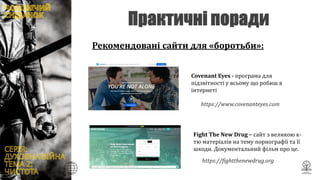 Рекомендовані сайти для «боротьби»:
Covenant Eyes - програма для
підзвітності у всьому що робиш в
інтернеті
https://fightthenewdrug.org/
Fight The New Drug – сайт з великою к-
тю матеріалів на тему порнографії та її
шкоди. Документальний фільм про це.
https://www.covenanteyes.com/
 