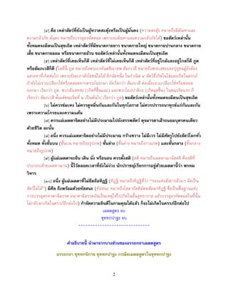 2
[๔] คือ เหล่ำสัตว์ที่ยังเป็นผู้หวำดสะดุ้งหรือเป็นผู้มั่นคง (หวาดสะดุ้ง หมายถึงมีตัณหาและ
ความกลัวภัย มั่นคง หมายถึงบรรลุอรหัตตผล เพราะละตัณหาและความกลัวภัยได้) ขอสัตว์เหล่ำนั้น
ทั้งหมดจงมีตนเป็นสุขเถิด เหล่ำสัตว์ที่มีขนำดกำยยำว ขนำดกำยใหญ่ ขนำดกำยปำนกลำง ขนำดกำย
เตี้ย ขนำดกำยผอม หรือขนำดกำยอ้วน ขอสัตว์เหล่ำนั้นทั้งหมดจงมีตนเป็นสุขเถิด
[๕] เหล่ำสัตว์ที่เคยเห็นก็ดี เหล่ำสัตว์ที่ไม่เคยเห็นก็ดี เหล่ำสัตว์ที่อยู่ใกล้และอยู่ไกลก็ดี ภูต
หรือสัมภเวสีก็ดี (ในที่นี้ ภูต หมายถึงพระอรหันตขีณาสพ สัมภเวสี หมายถึงพระเสขะและปุถุชนผู้ยังต้อง
แสวงหาที่เกิดต่อไป เพราะยังละภวสังโยชน์ไม่ได้ อีกนัยหนึ่ง ในกาเนิด ๔ สัตว์ที่เกิดในไข่และเกิดในครรภ์
ถ้ายังไม่เจาะเปลือกไข่หรือคลอดจากครรภ์ออกมา ยังเรียกว่า สัมภเวสี ต่อเมื่อเจาะเปลือกไข่หรือคลอด
ออกมา เรียกว่า ภูต, พวกสังเสทชะ (เกิดที่ชื้นแฉะ) และพวกโอปปาติกะ (เกิดผุดขึ้น) ในขณะจิตแรก ก็
เรียกว่า สัมภเวสี ตั้งแต่ขณะจิตที่ ๒ เป็นต้นไป เรียกว่า ภูต) ขอสัตว์เหล่ำนั้นทั้งหมดจงมีตนเป็นสุขเถิด
[๖] ไม่ควรข่มเหง ไม่ควรดูหมิ่นกันและกันในทุกโอกำส ไม่ควรปรำรถนำทุกข์แก่กันและกัน
เพรำะควำมโกรธและควำมแค้น
[๗] ควรแผ่เมตตำจิตอย่ำงไม่มีประมำณไปยังสรรพสัตว์ ดุจมำรดำเฝ้ำถนอมบุตรคนเดียว
ด้วยชีวิต ฉะนั้น
[๘] อนึ่ง ควรแผ่เมตตำจิตอย่ำงไม่มีประมำณ กว้ำงขวำง ไม่มีเวร ไม่มีศัตรูไปยังสัตว์โลกทั่ว
ทั้งหมด ทั้งชั้นบน (ชั้นบน หมายถึงอรูปภพ) ชั้นล่ำง (ชั้นล่าง หมายถึงกามภพ) และชั้นกลำง (ชั้นกลาง
หมายถึงรูปภพ)
[๙] ผู้แผ่เมตตำจะยืน เดิน นั ่ง หรือนอน ควรตั้งสติ (สติ หมายถึงเมตตาฌานัสสติ คือสติที่
ประกอบด้วยเมตตาฌาน) นี้ ไว้ตลอดเวลำที่ยังไม่ง่วง นักปรำชญ์เรียกกำรอยู่ด้วยเมตตำนี้ ว่ำ พรหม
วิหำร
[๑๐] อนึ่ง ผู้แผ่เมตตำที่ไม่ยึดถือทิฏฐิ (ทิฏฐิ หมายถึงทิฏฐิที่ว่า “กองแห่งสังขารล้วนๆ จัดเป็น
สัตว์ไม่ได้”) มีศีล ถึงพร้อมด้วยทัสสนะ (ทัสสนะ หมายถึงโสดาปัตติมัคคสัมมาทิฏฐิ ซึ่งเป็นพื้นฐานแห่ง
การบรรลุสกทาคามิมรรค อนาคามิมรรคอันเป็นเหตุให้ไปเกิดในชั้นสุทธาวาส แล้วบรรลุอรหัตตผลในที่นั้น
ไม่กลับมาเกิดในครรภ์อีกต่อไป) กำจัดควำมยินดีในกำมคุณได้แล้ว ก็จะไม่เกิดในครรภ์อีกต่อไป
เมตตสูตร จบ
ขุททกปาฐะ จบ
------------------------------
คำอธิบำยนี้ นำมำจำกบำงส่วนของอรรถกถำเมตตสูตร
อรรถกถำ ขุททกนิกำย ขุททกปำฐะ กรณียเมตตสูตรในขุททกปำฐะ
 