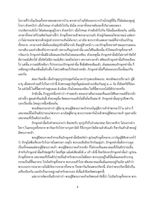 4
โอกาสที่ว่างในเรือนทั้งหลายของพวกชาวบ้าน พวกชาวบ้านก็ต้องออกจากบ้านไปอยู่ที่อื่น ก็ได้แต่มองดูอยู่
ไกลๆ ด้วยหวังว่า เมื่อไรหนอ ท่านจึงจักไปกัน ฉันใด เทวดาทั้งหลายต้องละทิ้งวิมานของตนๆ
กระเจิดกระเจิงไป ได้แต่มองดูอยู่ไกลๆ ด้วยหวังว่า เมื่อไรหนอ ท่านจึงจักไปกัน ก็ฉันนั้นเหมือนกัน. แต่นั้น
เทวดาทั้งหลายก็ร่วมคิดกันอย่างนี้ ว่า ภิกษุทั้งหลายเข้าพรรษาแรกแล้ว จักอยู่กันตลอดไตรมาสแน่ แต่พวก
เราไม่อาจจะพาพวกเด็กอยู่อย่างระหกระเหินได้นานๆ เอาเถิด พวกเราจักแสดงอารมณ์ที่น่ากลัวแก่ภิกษุ
ทั้งหลาย. เทวดาเหล่านั้นจึงเนรมิตรูปยักษ์ที่น่ากลัว ยืนอยู่ข้างหน้าๆ เวลาภิกษุทั้งหลายทาสมณธรรมตอน
กลางคืน และทาเสียงที่น่าหวาดกลัว เพราะเห็นรูปเหล่านั้น และได้ยินเสียงนั้น หัวใจของภิกษุทั้งหลายก็
กวัดแกว่ง ภิกษุเหล่านั้นมีผิวเผือดและเกิดเป็นโรคผอมเหลือง. ด้วยเหตุนั้น ภิกษุเหล่านั้นจึงไม่อาจทาจิตให้
มีอารมณ์เดียวได้ เมื่อจิตไม่มีอารมณ์เดียว สลดใจบ่อยๆ เพราะความกลัว สติของภิกษุเหล่านั้นก็หลงเลือน
ไป แต่นั้น อารมณ์ที่เหม็นๆ ก็ประจวบแก่ภิกษุเหล่านั้น ซึ่งมีสติหลงลืมแล้ว, มันสมองของภิกษุเหล่านั้น ก็
เหมือนถูกกลิ่นเหม็นนั้นบีบคั้น โรคปวดศีรษะก็เกิดอย่างหนัก. ภิกษุเหล่านั้นก็ไม่ยอมบอกเรื่องนั้นแก่กัน
และกัน.
ต่อมาวันหนึ่ง เมื่อภิกษุทุกรูปประชุมกันในเวลาบารุงพระสังฆเถระ. พระสังฆเถระก็ถามว่า ผู้มี
อายุ เมื่อพวกท่านเข้าไปในราวป่านี้ ผิวพรรณดูบริสุทธิ์ผุดผ่องอย่างเหลือเกินอยู่ ๒-๓ วัน ทั้งอินทรีย์ก็ผ่อง
ใส แต่บัดนี้ ในที่นี้ พวกท่านซูบผอม ผิวเผือด เป็นโรคผอมเหลือง ในที่นี้ พวกเธอไม่มีสัปปายะหรือ.
ลาดับนั้น ภิกษุรูปหนึ่งกล่าวว่า ท่านขอรับ ตอนกลางคืนกระผมเห็นและได้ยินอารมณ์ที่น่ากลัว
อย่างนี้ ๆ สูดแต่กลิ่นเช่นนี้ ด้วยเหตุนั้น จิตของกระผมจึงไม่ตั้งมั่นเป็นสมาธิ. ภิกษุเหล่านั้นทุกรูปจึงพากัน
บอกเรื่องนั้น โดยอุบายนี้ เหมือนกัน.
พระสังฆเถระกล่าวว่า ผู้มีอายุ พระผู้มีพระภาคเจ้าทรงบัญญัติการเข้าจาพรรษาไว้ ๒ อย่าง ก็
เสนาสนะนี้ ไม่เป็นสัปปายะแก่พวกเรา มาเถิดผู้มีอายุ พวกเราจะพากันไปเฝ้าพระผู้มีพระภาคเจ้า ทูลถามถึง
เสนาสนะที่เป็นสัปปายะอื่นๆ
ภิกษุเหล่านั้นรับคาพระเถระว่า ดีละขอรับ ทุกรูปก็เก็บงาเสนาสนะ ถือบาตรจีวร ไม่บอกกล่าว
ใครๆ ในตระกูลทั้งหลาย พากันจาริกไปทางกรุงสาวัตถี ก็ถึงกรุงสาวัตถีตามลาดับแล้ว ก็พากันเข้าเฝ้าพระผู้
มีพระภาคเจ้า.
พระผู้มีพระภาคเจ้าทรงเห็นภิกษุเหล่านั้นจึงตรัสว่า ดูก่อนภิกษุทั้งหลาย เราบัญญัติสิกขาบทไว้
ว่า ภิกษุไม่พึงเที่ยวจาริกไปภายในพรรษา เหตุไร พวกเธอจึงยังจาริกกันอยู่เล่า. ภิกษุเหล่านั้นจึงกราบทูล
เรื่องทั้งหมดแด่พระผู้มีพระภาคเจ้า. พระผู้มีพระภาคเจ้าทรงนึก ก็ไม่ทรงเห็นเสนาสนะที่เป็นสัปปายะอื่น
สาหรับภิกษุเหล่านั้นทั่วชมพูทวีป โดยที่สุด แม้แต่เพียงตั่งมี ๔ เท้า ดังนี้ จึงตรัสบอกภิกษุเหล่านั้นว่า ดูก่อน
ภิกษุทั้งหลาย เสนาสนะที่เป็นสัปปายะอื่นสาหรับพวกเธอไม่มีดอก พวกเธออยู่ในที่นั้นนั่นแหละจักบรรลุ
ธรรมเป็นที่สิ้นอาสวะ ไปเถิดภิกษุทั้งหลาย พวกเธอเข้าไปอาศัยเสนาสนะนั้นนั่นแหละอยู่กันเถิด แต่ถ้าว่า
พวกเธอปรารถนาความไม่มีภัยจากเทวดาทั้งหลาย ก็จงพากันเรียนพระปริตรนี้ . ด้วยว่าพระปริตรนี้ จักเป็น
เครื่องป้องกัน และจักเป็นกรรมฐานสาหรับพวกเธอ ดังนี้ แล้วจึงตรัสพระสูตรนี้ .
แต่อาจารย์พวกอื่นอีกกล่าวว่า พระผู้มีพระภาคเจ้าตรัสพระดารัสนี้ ว่า ไปเถิดภิกษุทั้งหลาย พวก
 