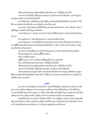 15
‘ทั้งพระองค์และข้าพระองค์ล้วนแต่ต้องแก่เฒ่าเป็นธรรมดา หนีไม่พ้น พระเจ้าข้า’
‘สหายสารถี ถ้าเช่นนั้น วันนี้ ชมอุทยานพอแล้ว เธอจงขับรถกลับเข้าเมืองเถิด’ นายสารถีทูลรับ
พระบัญชาแล้วขับราชรถกลับเข้าเมืองทันที
พระวิปัสสีราชกุมารเสด็จถึงพระราชฐานชั้นใน ทรงมีทุกข์ มีพระทัยไม่ยินดี ทรงพระดาริว่า ‘ขึ้น
ชื่อว่าความเกิดช่างน่ารังเกียจนัก เพราะเมื่อมีความเกิดก็มีความแก่’
[๔๕] ต่อมา พระเจ้าพันธุมารับสั่งให้เรียกนายสารถีมาแล้วตรัสถามว่า ‘พ่อสารถีคนดี ราชกุมาร
ยินดีในอุทยานหรือไม่ พอใจในอุทยานหรือไม่’
นายสารถีทูลตอบว่า ‘ขอเดชะ พระราชกุมารไม่ทรงยินดีในพระอุทยาน ไม่ทรงพอพระทัยในพระ
อุทยาน’
ท้าวเธอตรัสถามว่า ‘ขณะเที่ยวชมอุทยาน ราชกุมารพบเห็นอะไรหรือ’
นายสารถีทูลตอบว่า ‘ขณะที่เสด็จประพาสพระอุทยาน พระราชกุมารได้ทอดพระเนตรเห็นชาย
ชรา ผู้มีซี่โครงคดเหมือนกลอนประตู หลังงองุ้ม เดินถือไม้เท้างกๆ เงิ่นๆ กระสับกระส่าย หมดความหนุ่ม
แน่น จึงตรัสถามข้าพระองค์ว่า
‘สหายสารถี ชายคนนี้ ถูกใครทาอะไรให้ เส้นผมและร่างกายของเขาจึงไม่เหมือนของคนอื่นๆ’
ข้าพระองค์ทูลตอบว่า ‘ขอเดชะ ผู้นี้ ชื่อว่าคนชรา’
‘ทาไม เขาจึงชื่อว่าคนชรา’
‘ผู้นี้ ชื่อว่าคนชรา เพราะเวลานี้ เขาจะมีชีวิตอยู่อีกไม่นาน พระเจ้าข้า’
‘ถึงเราเองก็จะต้องแก่เฒ่าเป็นธรรมดา หนีไม่พ้นกระนั้นหรือ’
‘ทั้งพระองค์และข้าพระองค์ล้วนแต่ต้องแก่เฒ่าเป็นธรรมดา หนีไม่พ้น พระเจ้าข้า’
‘สหายสารถี ถ้าเช่นนั้น วันนี้ ชมอุทยานพอแล้ว เธอจงขับรถกลับเข้าเมืองเถิด’
ข้าพระองค์ทูลรับพระบัญชาแล้วขับราชรถกลับเข้าเมืองทันที พระราชกุมารเสด็จถึงพระราชฐาน
ชั้นใน ทรงมีทุกข์ มีพระทัยไม่ยินดี ทรงพระดาริว่า ‘ขึ้นชื่อว่าความเกิดช่างน่ารังเกียจนัก เพราะเมื่อมีความ
เกิดก็มีความแก่’ พระเจ้าข้า
คนเจ็บ
[๔๖] ต่อมา พระเจ้าพันธุมาทรงพระดาริว่า ‘ขออย่าให้วิปัสสีกุมารไม่ยอมครองราชย์เลย อย่าได้
ออกจากวังบวชเป็นบรรพชิตเลย คาทานายของพราหมณ์โหราจารย์อย่าได้เป็นจริงเลย’ จึงรับสั่งให้บารุง
บาเรอพระวิปัสสีราชกุมารด้วยกามคุณ ๕ มากขึ้นกว่าเดิม เพื่อว่าพระวิปัสสีราชกุมารจะอยู่ครองราชย์ จะไม่
เสด็จออกจากพระราชวังผนวชเป็นบรรพชิต และคาทานายของพราหมณ์โหราจารย์จะผิดพลาด
พระวิปัสสีราชกุมารทรงเอิบอิ่ม พรั่งพร้อม ได้รับการบาเรออยู่ด้วยกามคุณ ๕ ในพระราชฐานนั้น
เมื่อเวลาล่วงไปอีกหลายปีหลายร้อยปีหลายพันปี พระวิปัสสีราชกุมารรับสั่งเรียกนายสารถีมาตรัสว่า ‘สหาย
สารถี เธอจงเทียมยานพาหนะคันงามๆ เราจะไปอุทยานชมภูมิประเทศที่สวยงาม’
 