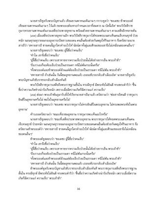16
นายสารถีทูลรับพระบัญชาแล้ว เทียมยานพาหนะคันงามๆ กราบทูลว่า ‘ขอเดชะ ข้าพระองค์
เทียมยานพาหนะคันงามๆ ไว้แล้ว ขอพระองค์จงทรงกาหนดเวลาที่สมควร ณ บัดนี้ เถิด’ พระวิปัสสีราช
กุมารทรงยานพาหนะคันงามเสด็จประพาสอุทยาน พร้อมด้วยยานพาหนะคันงามๆ ตามเสด็จอีกหลายคัน
[๔๗] เมื่อเสด็จประพาสอุทยานอีก พระวิปัสสีราชกุมารได้ทอดพระเนตรเห็นคนเจ็บทนทุกข์ ป่วย
หนัก นอนทุรนทุรายจมกองอุจจาระปัสสาวะของตน คนอื่นต้องช่วยกันพยุงให้กินอาหาร จึงตรัสถามนาย
สารถีว่า ‘สหายสารถี ชายคนนี้ ถูกใครทาอะไรให้ นัยน์ตาทั้งคู่และศีรษะของเขาจึงไม่เหมือนของคนอื่นๆ’
นายสารถีทูลตอบว่า ‘ขอเดชะ ผู้นี้ ชื่อว่าคนเจ็บ’
‘ทาไม เขาจึงชื่อว่าคนเจ็บ’
‘ผู้นี้ ชื่อว่าคนเจ็บ เพราะเขาหายจากความเจ็บป่วยนั้นได้อย่างยากเย็น พระเจ้าข้า’
‘ถึงเราเองก็จะต้องเจ็บป่วยเป็นธรรมดา หนีไม่พ้นกระนั้นหรือ’
‘ทั้งพระองค์และข้าพระองค์ล้วนแต่ต้องเจ็บป่วยเป็นธรรมดา หนีไม่พ้น พระเจ้าข้า’
‘สหายสารถี ถ้าเช่นนั้น วันนี้ ชมอุทยานพอแล้ว เธอจงขับรถกลับเข้าเมืองเถิด’ นายสารถีทูลรับ
พระบัญชาแล้วขับราชรถกลับเข้าเมืองทันที
พระวิปัสสีราชกุมารเสด็จถึงพระราชฐานชั้นใน ทรงมีทุกข์ มีพระทัยไม่ยินดี ทรงพระดาริว่า ‘ขึ้น
ชื่อว่าความเกิดช่างน่ารังเกียจนัก เพราะเมื่อมีความเกิดก็มีความแก่ ความเจ็บ’
[๔๘] ต่อมา พระเจ้าพันธุมารับสั่งให้เรียกนายสารถีมาแล้ว ตรัสถามว่า ‘พ่อสารถีคนดี ราชกุมาร
ยินดีในอุทยานหรือไม่ พอใจในอุทยานหรือไม่’
นายสารถีทูลตอบว่า ‘ขอเดชะ พระราชกุมารไม่ทรงยินดีในพระอุทยาน ไม่ทรงพอพระทัยในพระ
อุทยาน’
ท้าวเธอตรัสถามว่า ‘ขณะเที่ยวชมอุทยาน ราชกุมารพบเห็นอะไรหรือ’
นายสารถีทูลตอบว่า ‘ขณะที่เสด็จประพาสพระอุทยาน พระราชกุมารได้ทอดพระเนตรเห็นคน
เจ็บทนทุกข์ ป่วยหนัก นอนทุรนทุรายจมกองอุจจาระปัสสาวะของตนคนอื่นต้องช่วยกันพยุงให้กินอาหาร จึง
ตรัสถามข้าพระองค์ว่า ‘สหายสารถี ชายคนนี้ ถูกใครทาอะไรให้ นัยน์ตาทั้งคู่และศีรษะของเขาจึงไม่เหมือน
ของคนอื่นๆ’
ข้าพระองค์ทูลตอบว่า ‘ขอเดชะ ผู้นี้ ชื่อว่าคนเจ็บ’
‘ทาไม เขาจึงชื่อว่าคนเจ็บ’
‘ผู้นี้ ชื่อว่าคนเจ็บ เพราะเขาหายจากความเจ็บป่วยนั้นได้อย่างยากเย็น พระเจ้าข้า’
‘ถึงเราเองก็จะต้องป่วยเป็นธรรมดา หนีไม่พ้นกระนั้นหรือ’
‘ทั้งพระองค์และข้าพระองค์ล้วนแต่ต้องเจ็บป่วยเป็นธรรมดา หนีไม่พ้น พระเจ้าข้า’
‘สหายสารถี ถ้าเช่นนั้น วันนี้ ชมอุทยานพอแล้ว เธอจงขับรถกลับเข้าเมืองเถิด’
ข้าพระองค์ทูลรับพระบัญชาแล้วขับราชรถกลับเข้าเมืองทันที พระราชกุมารเสด็จถึงพระราชฐาน
ชั้นใน ทรงมีทุกข์ มีพระทัยไม่ยินดี ทรงพระดาริว่า ‘ขึ้นชื่อว่าความเกิดช่างน่ารังเกียจนัก เพราะเมื่อมีความ
เกิดก็มีความแก่ ความเจ็บ’ พระเจ้าข้า’
 