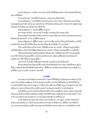18
นายสารถีทูลตอบว่า ‘ขอเดชะ พระราชกุมารไม่ทรงยินดีในพระอุทยาน ไม่ทรงพอพระทัยในพระ
อุทยานครั้งนี้ เลย’
ท้าวเธอตรัสถามว่า ‘ขณะที่เที่ยวชมอุทยาน ราชกุมารพบเห็นอะไรหรือ’
นายสารถีทูลตอบว่า ‘ขณะที่เสด็จประพาสพระอุทยาน พระราชกุมาร ได้ทอดพระเนตรเห็นหมู่
ชนประชุมกันและกาลังประดับคานหามด้วยผ้าหลากสี จึงตรัสถามข้าพระองค์ว่า ‘สหายสารถี หมู่ชนประชุม
กันและกาลังประดับคานหามด้วยผ้าหลากสีไว้ทาไม’
ข้าพระองค์ทูลตอบว่า ‘ขอเดชะ ผู้นี้ ชื่อว่าคนตาย’
พระราชกุมารรับสั่งว่า ‘สหายสารถี ถ้าเช่นนั้น เธอจงขับรถไปทางคนตายนั้น’
ข้าพระองค์ทูลรับพระบัญชาแล้วขับราชรถไปทางคนตายนั้น พระราชกุมารทอดพระเนตรคนตาย
จึงตรัสถามข้าพระองค์ว่า ‘ทาไม เขาจึงชื่อว่าคนตาย’
ข้าพระองค์ทูลตอบว่า ‘ผู้นี้ ชื่อว่าคนตาย เพราะเวลานี้ มารดาบิดาหรือญาติสาโลหิตอื่นๆ จะไม่ได้
พบเห็นเขาอีก ตัวเขาก็จะไม่ได้พบเห็นมารดาบิดาหรือญาติสาโลหิตอื่นๆ อีก พระเจ้าข้า’
‘ถึงเราเองก็จะต้องตายเป็นธรรมดา หนีไม่พ้น พระมารดา พระบิดา หรือพระประยูรญาติอื่นๆ
จะไม่ได้พบเห็นเรา แม้เราก็จะไม่ได้พบเห็นพระมารดา พระบิดา หรือพระประยูรญาติอื่นๆ กระนั้นหรือ’
‘ทั้งพระองค์และข้าพระองค์ล้วนแต่ต้องตายเป็นธรรมดา หนีไม่พ้น พระเจ้าข้า พระเจ้าแผ่นดิน
พระราชินี หรือพระประยูรญาติอื่นๆ จะไม่ทรงพบเห็นพระองค์ แม้พระองค์ก็จะไม่ทรงพบเห็นพระเจ้า
แผ่นดิน พระราชินี หรือพระประยูรญาติอื่นๆ’
‘สหายสารถี ถ้าเช่นนั้น วันนี้ ชมอุทยานพอแล้ว เธอจงขับรถกลับเข้าเมืองเถิด’
ข้าพระองค์ทูลรับพระบัญชาแล้วขับราชรถกลับเข้าเมืองทันที พระราชกุมารเสด็จถึงพระราชฐาน
ชั้นใน ทรงมีทุกข์ มีพระทัยไม่ยินดี ทรงพระดาริว่า ‘ขึ้นชื่อว่าความเกิดช่างน่ารังเกียจนัก เพราะเมื่อมีความ
เกิดก็มีความแก่ ความเจ็บ ความตาย’ พระเจ้าข้า’
บรรพชิต
[๕๒] ต่อมา พระเจ้าพันธุมาทรงพระดาริว่า ‘ขออย่าให้วิปัสสีกุมารไม่ยอมครองราชย์เลย อย่าได้
ออกจากวังบวชเป็นบรรพชิตเลย คาทานายของพราหมณ์โหราจารย์อย่าได้เป็นจริงเลย’ จึงรับสั่งให้บารุง
บาเรอพระวิปัสสีราชกุมารด้วยกามคุณ ๕ มากขึ้นกว่าเดิม เพื่อว่าพระวิปัสสีราชกุมารจะอยู่ครองราชย์ จะไม่
เสด็จออกจากพระราชวังผนวชเป็นบรรพชิต และคาทานายของพราหมณ์โหราจารย์จะผิดพลาด
พระวิปัสสีราชกุมารทรงเอิบอิ่ม พรั่งพร้อม ได้รับการบาเรออยู่ด้วยกามคุณ ๕ ในพระราชฐานนั้น
เมื่อเวลาล่วงไปอีกหลายปีหลายร้อยปีหลายพันปี พระวิปัสสีราชกุมารรับสั่งเรียกนายสารถีมาตรัสว่า ‘สหาย
สารถี เธอจงเทียมยานพาหนะคันงามๆ เราจะไปอุทยานชมภูมิประเทศที่สวยงาม’
นายสารถีทูลรับพระบัญชาแล้ว เทียมยานพาหนะคันงามๆ กราบทูลว่า ‘ขอเดชะ ข้าพระองค์
เทียมยานพาหนะคันงามๆ ไว้แล้ว ขอพระองค์จงทรงกาหนดเวลาที่สมควร ณ บัดนี้ เถิด’ พระวิปัสสีราช
กุมารทรงยานพาหนะคันงามเสด็จประพาสอุทยานพร้อมด้วยยานพาหนะคันงามๆ ตามเสด็จอีกหลายคัน
 