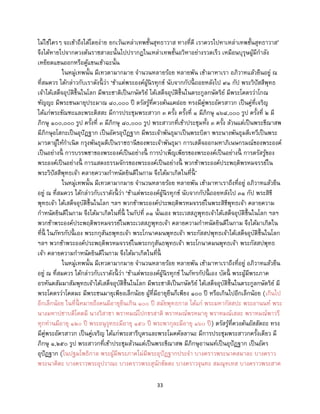 33
ไม่ใช่ใครๆ จะเข้าถึงได้โดยง่าย ยกเว้นเหล่าเทพชั้นสุทธาวาส ทางที่ดี เราควรไปหาเหล่าเทพชั้นสุทธาวาส’
จึงได้หายไปจากควงต้นราชสาละนั้นไปปรากฏในเหล่าเทพชั้นอวิหาอย่างรวดเร็ว เหมือนบุรุษผู้มีกาลัง
เหยียดแขนออกหรือคู้แขนเข้าฉะนั้น
ในหมู่เทพนั้น มีเทวดามากมาย จานวนหลายร้อย หลายพัน เข้ามาหาเรา อภิวาทแล้วยืนอยู่ ณ
ที่สมควร ได้กล่าวกับเราดังนี้ ว่า ‘ข้าแต่พระองค์ผู้นิรทุกข์ นับจากกัปนี้ ถอยหลังไป ๙๑ กัป พระวิปัสสีพุทธ
เจ้าได้เสด็จอุบัติขึ้นในโลก มีพระชาติเป็นกษัตริย์ ได้เสด็จอุบัติขึ้นในตระกูลกษัตริย์ มีพระโคตรว่าโกณ
ฑัญญะ มีพระชนมายุประมาณ ๘๐,๐๐๐ ปี ตรัสรู้ที่ควงต้นแคฝอย ทรงมีคู่พระอัครสาวก เป็นคู่ที่เจริญ
ได้แก่พระขัณฑะและพระติสสะ มีการประชุมพระสาวก ๓ ครั้ง ครั้งที่ ๑ มีภิกษุ ๑๖๘,๐๐๐ รูป ครั้งที่ ๒ มี
ภิกษุ ๑๐๐,๐๐๐ รูป ครั้งที่ ๓ มีภิกษุ ๘๐,๐๐๐ รูป พระสาวกที่เข้าประชุมทั้ง ๓ ครั้ง ล้วนแต่เป็นพระขีณาสพ
มีภิกษุอโสกะเป็นอุปัฏฐาก เป็นอัครอุปัฏฐาก มีพระเจ้าพันธุมาเป็นพระบิดา พระนางพันธุมดีเทวีเป็นพระ
มารดาผู้ให้กาเนิด กรุงพันธุมดีเป็นราชธานีของพระเจ้าพันธุมา การเสด็จออกมหาภิเนษกรมณ์ของพระองค์
เป็นอย่างนี้ การบรรพชาของพระองค์เป็นอย่างนี้ การบาเพ็ญเพียรของพระองค์เป็นอย่างนี้ การตรัสรู้ของ
พระองค์เป็นอย่างนี้ การแสดงธรรมจักรของพระองค์เป็นอย่างนี้ พวกข้าพระองค์ประพฤติพรหมจรรย์ใน
พระวิปัสสีพุทธเจ้า คลายความกาหนัดยินดีในกาม จึงได้มาเกิดในที่นี้ ’
ในหมู่เทพนั้น มีเทวดามากมาย จานวนหลายร้อย หลายพัน เข้ามาหาเราถึงที่อยู่ อภิวาทแล้วยืน
อยู่ ณ ที่สมควร ได้กล่าวกับเราดังนี้ ว่า ‘ข้าแต่พระองค์ผู้นิรทุกข์ นับจากกัปนี้ ถอยหลังไป ๓๑ กัป พระสิขี
พุทธเจ้า ได้เสด็จอุบัติขึ้นในโลก ฯลฯ พวกข้าพระองค์ประพฤติพรหมจรรย์ในพระสิขีพุทธเจ้า คลายความ
กาหนัดยินดีในกาม จึงได้มาเกิดในที่นี้ ในกัปที่ ๓๑ นั้นเอง พระเวสสภูพุทธเจ้าได้เสด็จอุบัติขึ้นในโลก ฯลฯ
พวกข้าพระองค์ประพฤติพรหมจรรย์ในพระเวสสภูพุทธเจ้า คลายความกาหนัดยินดีในกาม จึงได้มาเกิดใน
ที่นี้ ในภัทรกัปนี้ เอง พระกกุสันธพุทธเจ้า พระโกนาคมนพุทธเจ้า พระกัสสปพุทธเจ้าได้เสด็จอุบัติขึ้นในโลก
ฯลฯ พวกข้าพระองค์ประพฤติพรหมจรรย์ในพระกกุสันธพุทธเจ้า พระโกนาคมนพุทธเจ้า พระกัสสปพุทธ
เจ้า คลายความกาหนัดยินดีในกาม จึงได้มาเกิดในที่นี้
ในหมู่เทพนั้น มีเทวดามากมาย จานวนหลายร้อย หลายพัน เข้ามาหาเราถึงที่อยู่ อภิวาทแล้วยืน
อยู่ ณ ที่สมควร ได้กล่าวกับเราดังนี้ ว่า ‘ข้าแต่พระองค์ผู้นิรทุกข์ ในภัทรกัปนี้ เอง บัดนี้ พระผู้มีพระภาค
อรหันตสัมมาสัมพุทธเจ้าได้เสด็จอุบัติขึ้นในโลก มีพระชาติเป็นกษัตริย์ ได้เสด็จอุบัติขึ้นในตระกูลกษัตริย์ มี
พระโคตรว่าโคตมะ มีพระชนมายุเพียงเล็กน้อย ผู้ที่มีอายุยืนก็เพียง ๑๐๐ ปี หรือเกินไปอีกเล็กน้อย (เกินไป
อีกเล็กน้อย ในที่นี้ หมายถึงคนมีอายุยืนเกิน ๑๐๐ ปี สมัยพุทธกาล ได้แก่ พระมหากัสสปะ พระอานนท์ พระ
นางมหาปชาบดีโคตมี นางวิสาขา พราหมณ์โปกขรสาติ พราหมณ์พรหมายุ พราหมณ์เสละ พราหมณ์พาวรี
ทุกท่านมีอายุ ๑๒๐ ปี พระอนุรุทธะมีอายุ ๑๕๐ ปี พระพากุละมีอายุ ๑๖๐ ปี) ตรัสรู้ที่ควงต้นอัสสัตถะ ทรง
มีคู่พระอัครสาวก เป็นคู่เจริญ ได้แก่พระสารีบุตรและพระโมคคัลลานะ มีการประชุมพระสาวกครั้งเดียว มี
ภิกษุ ๑,๒๕๐ รูป พระสาวกที่เข้าประชุมล้วนแต่เป็นพระขีณาสพ มีภิกษุอานนท์เป็นอุปัฏฐาก เป็นอัคร
อุปัฏฐาก (ในปฐมโพธิกาล พระผู้มีพระภาคไม่มีพระอุปัฏฐากประจา บางคราวพระนาคสมาละ บางคราว
พระนาคิตะ บางคราวพระอุปวาณะ บางคราวพระสุนักขัตตะ บางคราวจุนทะ สมณุทเทส บางคราวพระสาค
 