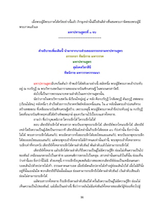 36
เมื่อพระผู้มีพระภาคได้ตรัสอย่างนี้ แล้ว ภิกษุเหล่านั้นมีใจยินดีต่างชื่นชมพระภาษิตของพระผู้มี
พระภาคแล้วแล
มหาปทานสูตรที่ ๑ จบ
-------------------------
คาอธิบายเพิ่มเติมนี้ นามาจากบางส่วนของอรรถกถามหาปทานสูตร
อรรถกถา ทีฆนิกาย มหาวรรค
มหาปทานสูตร
สุมังคลวิลาสีนี
ทีฆนิกาย มหาวรรควรรณนา
มหาปทานสูตรมีบทเริ่มต้นว่า ข้าพเจ้าได้สดับมาอย่างนี้ สมัยหนึ่ง พระผู้มีพระภาคเจ้าประทับ
อยู่ ณ กเรริกุฎี ณ พระวิหารเชตวันอารามของอนาถบิณฑิกเศรษฐี ในพระนครสาวัตถี.
ต่อไปนี้ เป็นการพรรณนาบทตามลาดับในมหาปทานสูตรนั้น.
นัยว่าภายในพระวิหารเชตวัน มีเรือนใหญ่อยู่ ๔ หลัง คือกเรริกุฎี โกสัมพกุฎี คันธกุฎี สฬลฆระ
(เรือนไม้สน) หลังหนึ่งๆ สาเร็จด้วยการบริจาคทรัพย์หลังละหนึ่งแสน. ใน ๔ หลังนั้นพระเจ้าปเสนทิทรง
สร้างสฬลฆระ ที่เหลืออนาถบิณฑิกเศรษฐีสร้าง. เพราะเหตุนี้ พระผู้มีพระภาคเจ้าจึงประทับอยู่ ณ กเรริกุฎี
โดยที่อนาถบิณฑิกคฤหบดีได้สร้างทิพยพฤกษ์ ดุจเทววิมานไว้เบื้องบนเสาทั้งหลาย.
ถามว่า ชื่อว่าบุพเพนิวาส ใครระลึกได้ ใครระลึกไม่ได้
ตอบ เดียรถีย์ระลึกได้ พระสาวก พระปัจเจกพุทธะระลึกได้. เดียรถีย์พวกไหนระลึกได้. เดียรถีย์
เหล่าใดถึงความเป็นผู้เลิศเป็นกรรมวาที เดียรถีย์แม้เหล่านั้นก็ระลึกได้ตลอด ๔๐ กัปเท่านั้น ยิ่งกว่านั้น
ไม่ได้. พระสาวกระลึกได้แสนกัป. พระอัครสาวกทั้งสองระลึกได้อสงไขยและแสนกัป. พระปัจเจกพุทธะระลึก
ได้สองอสงไขยและแสนกัป. แต่พระพุทธเจ้าทั้งหลายไม่มีกาหนดเท่านั้นเท่านี้ . พระพุทธเจ้าทั้งหลายทรง
ระลึกเท่าที่ทรงหวัง เดียรถีย์ทั้งหลายระลึกได้ตามลาดับขันธ์ พ้นลาดับแล้วไม่สามารถระลึกได้.
เดียรถีย์ทั้งหลาย แม้ระลึกได้ตามลาดับก็ถึงความเป็นผู้ไม่มีความรู้สึก ย่อมไม่เห็นความเป็นไป
ของขันธ์ เหมือนนกตกลงไปในตาข่าย และคนพิการตกลงไปในหลุม. เขาเหล่านั้นตกแล้วในที่นั้น ย่อมเห็น
ว่าเท่านี้ เอง ยิ่งกว่านี้ ไม่มี. ด้วยเหตุนี้ การระลึกถึงบุพเพสันนิวาสของพวกเดียรถีย์ย่อมเป็นเหมือนคนตา
บอดเดินไปด้วยปลายไม้เท้า. ธรรมดาคนตาบอด เมื่อยังมีคนถือปลายไม้เท้าอยู่ย่อมเดินไปได้ เมื่อไม่มีก็นั่ง
อยู่ที่นั้นเองฉันใด พวกเดียรถีย์ก็ฉันนั้นนั่นแล ย่อมสามารถระลึกถึงได้ตามลาดับขันธ์ เว้นลาดับเสียแล้ว
ย่อมไม่สามารถระลึกได้.
แม้พระสาวกทั้งหลาย ก็ระลึกถึงตามลาดับขันธ์ได้ ครั้นถึงความเป็นผู้ไม่มีความรู้สึก ย่อมไม่
เห็นความเป็นไปของขันธ์. แม้เมื่อเป็นอย่างนี้ ชื่อว่ากาลอันไม่มีแห่งขันธ์ทั้งหลายของสัตว์ผู้ท่องเที่ยวไปสู่
 