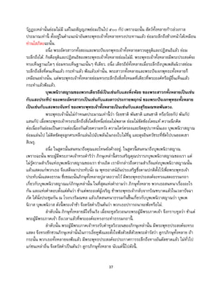 37
วัฏฏะเหล่านั้นย่อมไม่มี แต่ในอสัญญภพย่อมเป็นไป ๕๐๐ กัป เพราะฉะนั้น สัตว์ทั้งหลายก้าวล่วงกาล
ประมาณเท่านี้ ตั้งอยู่ในคาแนะนาอันพระพุทธเจ้าทั้งหลายทรงประทานแล้ว ย่อมระลึกถึงข้างหน้าได้เหมือน
ท่านโสภิตะฉะนั้น.
อนึ่ง พระอัครสาวกทั้งสองและพระปัจเจกพุทธเจ้าทั้งหลายตรวจดูจุติและปฏิสนธิแล้ว ย่อม
ระลึกถึงได้. กิจคือจุติและปฏิสนธิของพระพุทธเจ้าทั้งหลายย่อมไม่มี. พระพุทธเจ้าทั้งหลายมีพระประสงค์จะ
ทรงเห็นฐานะใดๆ ย่อมทรงเห็นฐานะนั้นๆ ทีเดียว. อนึ่ง เดียรถีย์ทั้งหลายเมื่อระลึกถึงบุพเพสันนิวาสย่อม
ระลึกถึงสิ่งที่ตนเห็นแล้ว กระทาแล้ว ฟังแล้วเท่านั้น. พระสาวกทั้งหลายและพระปัจเจกพุทธะทั้งหลายก็
เหมือนอย่างนั้น. แต่พระพุทธเจ้าทั้งหลายย่อมทรงระลึกถึงสิ่งทั้งหมดที่เดียวที่พระองค์หรือผู้อื่นเห็นแล้ว
กระทาแล้วฟังแล้ว.
บุพเพนิวาสญาณของพวกเดียรถีย์เป็นเช่นกับแสงหิ่งห้อย ของพระสาวกทั้งหลายเป็นเช่น
กับแสงประทีป ของพระอัครสาวกเป็นเช่นกับแสงดาวประกายพฤกษ์ ของพระปัจเจกพุทธะทั้งหลาย
เป็นเช่นกับแสงพระจันทร์ ของพระพุทธเจ้าทั้งหลายเป็นเช่นกับแสงสุริยมณฑลพันดวง.
พระพุทธเจ้านั้นไม่กาหนดประมาณเท่านี้ ว่า ร้อยชาติ พันชาติ แสนชาติ หรือร้อยกัป พันกัป
แสนกัป เมื่อพระพุทธเจ้าทรงระลึกถึงสิ่งใดสิ่งหนึ่งย่อมไม่พลาด ย่อมไม่ขัดข้องโดยแท้ ความนึกคิด
ต่อเนื่องกันย่อมเป็นความต่อเนื่องกันด้วยความหวัง ความไตร่ตรองและจิตตุปบาทนั่นเอง บุพเพนิวาสญาณ
ย่อมแล่นไป ไม่ติดขัดดุจลูกศรเหล็กแล่นไปฉับพลันในกองใบไม้ที่ผุ และดุจอินทวัชระที่ซัดไปบนยอดเขา
สิเนรุ.
อนึ่ง ในสูตรนั้นสนทนาถึงคุณและโทษยังค้างอยู่. ในสูตรนี้ สนทนาถึงบุพเพนิวาสญาณ.
เพราะฉะนั้น พระผู้มีพระภาคเจ้าทรงดาริว่า ภิกษุเหล่านี้ สรรเสริญคุณปรารภบุพเพนิวาสญาณของเรา แต่
ไม่รู้ความสาเร็จแห่งบุพเพนิวาสญาณของเรา ช่างเถิด เราจักกล่าวถึงความสาเร็จแห่งบุพเพนิวาสญาณนั้น
แล้วแสดงแก่พวกเธอ จึงเสด็จมาประทับนั่ง ณ พุทธอาสน์อันประเสริฐซึ่งตามปกติตั้งไว้เพื่อพระพุทธเจ้า
ประทับนั่งแสดงธรรม ซึ่งขณะนั้นภิกษุทั้งหลายปูลาดถวายไว้ มีพระพุทธประสงค์จะทรงแสดงธรรมกถา
เกี่ยวกับบุพเพนิวาสญาณแก่ภิกษุเหล่านั้น ในที่สุดแห่งคาถามว่า ภิกษุทั้งหลาย พวกเธอสนทนาเรื่องอะไร
กัน และแห่งคาตอบตั้งแต่ต้นว่า ข้าแต่พระองค์ผู้เจริญ ข้าพระพุทธเจ้ากลับจากบิณฑบาตแล้วในเวลาปัจฉา
ภัต ได้นั่งประชุมกัน ณ โรงกเรริมณฑล แล้วเกิดสนทนาธรรมกันขึ้นเกี่ยวกับบุพเพนิวาสญาณว่า บุพเพ
นิวาส บุพเพนิวาส ดังนี้ พระเจ้าข้า จึงตรัสคาเป็นต้นว่า พวกเธอปรารถนาจะฟังหรือไม่.
ลาดับนั้น ภิกษุทั้งหลายมีใจรื่นเริง เมื่อจะทูลวิงวอนกะพระผู้มีพระภาคเจ้า จึงกราบทูลว่า ข้าแต่
พระผู้มีพระภาคเจ้า ถึงเวลาแล้วที่พระองค์จะทรงกระทาธรรมกถานี้ .
ลาดับนั้น พระผู้มีพระภาคเจ้าทรงรับคาทูลวิงวอนของภิกษุเหล่านั้น มีพระพุทธประสงค์จะทรง
แสดง จึงทรงชักชวนภิกษุเหล่านั้นในการเงี่ยหูฟังและตั้งใจฟังด้วยดีด้วยพระดารัสว่า ดูกรภิกษุทั้งหลาย ถ้า
กระนั้น พวกเธอทั้งหลายจงฟังแล้ว มีพระพุทธประสงค์จะประกาศการระลึกถึงทางอันตัดขาดแล้ว ไม่ทั่วไป
แก่ชนเหล่าอื่น จึงตรัสคาเป็นต้นว่า ดูกรภิกษุทั้งหลาย นับแต่นี้ ไปดังนี้ .
 