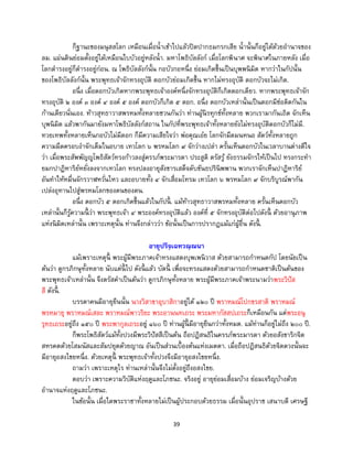 39
ก็ฐานะของมนุสสโลก เหมือนเมื่อน้าเข้าไปแล้วปิดปากธมกรกเสีย น้านั้นก็อยู่ได้ด้วยอานาจของ
ลม. แผ่นดินย่อมตั้งอยู่ได้เหมือนใบบัวอยู่หลังน้า. มหาโพธิบัลลังก์ เมื่อโลกพินาศ จะพินาศในภายหลัง เมื่อ
โลกดารงอยู่ก็ดารงอยู่ก่อน. ณ โพธิบัลลังก์นั้น กอบัวกอหนึ่ง ย่อมเกิดขึ้นเป็นบุพพนิมิต หากว่าในกัปนั้น
ของโพธิบัลลังก์นั้น พระพุทธเจ้าจักทรงอุบัติ ดอกบัวย่อมเกิดขึ้น หากไม่ทรงอุบัติ ดอกบัวจะไม่เกิด.
อนึ่ง เมื่อดอกบัวเกิดหากพระพุทธเจ้าองค์หนึ่งจักทรงอุบัติก็เกิดดอกเดียว. หากพระพุทธเจ้าจัก
ทรงอุบัติ ๒ องค์ ๓ องค์ ๔ องค์ ๕ องค์ ดอกบัวก็เกิด ๕ ดอก. อนึ่ง ดอกบัวเหล่านั้นเป็นดอกมีช่อติดกันใน
ก้านเดียวนั่นเอง. ท้าวสุทธาวาสพรหมทั้งหลายชวนกันว่า ท่านผู้นิรทุกข์ทั้งหลาย พวกเรามากันเถิด จักเห็น
บุพนิมิต แล้วพากันมายังมหาโพธิบัลลังก์สถาน ในกัปที่พระพุทธเจ้าทั้งหลายยังไม่ทรงอุบัติดอกบัวก็ไม่มี.
ทวยเทพทั้งหลายเห็นกอบัวไม่มีดอก ก็มีความเสียใจว่า พ่อคุณเอ๋ย โลกจักมืดมนหนอ สัตว์ทั้งหลายถูก
ความมืดครอบงาจักเต็มในอบาย เทวโลก ๖ พรหมโลก ๙ จักว่างเปล่า ครั้นเห็นดอกบัวในเวลาบานต่างดีใจ
ว่า เมื่อพระสัพพัญญูโพธิสัตว์ทรงก้าวลงสู่ครรภ์พระมารดา ประสูติ ตรัสรู้ ยังธรรมจักรให้เป็นไป ทรงกระทา
ยมกปาฏิหาริย์หยั่งลงจากเทวโลก ทรงปลงอายุสังขารเสด็จดับขันธปรินิพพาน พวกเราจักเห็นปาฏิหาริย์
อันทาให้หมื่นจักรวาฬหวั่นไหว และอบายทั้ง ๔ จักเสื่อมโทรม เทวโลก ๖ พรหมโลก ๙ จักบริบูรณ์พากัน
เปล่งอุทานไปสู่พรหมโลกของตนของตน.
อนึ่ง ดอกบัว ๕ ดอกเกิดขึ้นแล้วในกัปนี้ . แม้ท้าวสุทธาวาสพรหมทั้งหลาย ครั้นเห็นดอกบัว
เหล่านั้นก็รู้ความนี้ ว่า พระพุทธเจ้า ๔ พระองค์ทรงอุบัติแล้ว องค์ที่ ๕ จักทรงอุบัติต่อไปดังนี้ ด้วยอานุภาพ
แห่งนิมิตเหล่านั้น เพราะเหตุนั้น ท่านจึงกล่าวว่า ข้อนั้นเป็นการปรากฏแม้แก่ผู้อื่น ดังนี้ .
อายุปริจฺเฉทวณฺณนา
แม้เพราะเหตุนี้ พระผู้มีพระภาคเจ้าทรงแสดงบุพเพนิวาส ด้วยสามารถกาหนดกัป โดยนัยเป็น
ต้นว่า ดูกรภิกษุทั้งหลาย นับแต่นี้ ไป ดังนี้ แล้ว บัดนี้ เพื่อจะทรงแสดงด้วยสามารถกาหนดชาติเป็นต้นของ
พระพุทธเจ้าเหล่านั้น จึงตรัสคาเป็นต้นว่า ดูกรภิกษุทั้งหลาย พระผู้มีพระภาคเจ้าพระนามว่าพระวิปัส
สี ดังนี้ .
บรรดาคนมีอายุยืนนั้น นางวิสาขาอุบาสิกาอยู่ได้ ๑๒๐ ปี พราหมณ์โปกขรสาติ พราหมณ์
พรหมายุ พราหมณ์เสละ พราหมณ์พาวริยะ พระอานนทเถระ พระมหากัสสปเถระก็เหมือนกัน แต่พระอนุ
รุทธเถระอยู่ถึง ๑๕๐ ปี พระพากุลเถระอยู่ ๑๖๐ ปี ท่านผู้นี้ มีอายุยืนกว่าทั้งหมด. แม้ท่านก็อยู่ไม่ถึง ๒๐๐ ปี.
ก็พระโพธิสัตว์แม้ทั้งปวงมีพระวิปัสสีเป็นต้น ถือปฏิสนธิในครรภ์พระมารดา ด้วยอสังขาริกจิต
สหรคตด้วยโสมนัสและสัมปยุตด้วยญาณ อันเป็นส่วนเบื้องต้นแห่งเมตตา. เมื่อถือปฏิสนธิด้วยจิตดวงนั้นจะ
มีอายุอสงไขยหนึ่ง. ด้วยเหตุนี้ พระพุทธเจ้าทั้งปวงจึงมีอายุอสงไขยหนึ่ง.
ถามว่า เพราะเหตุไร ท่านเหล่านั้นจึงไม่ตั้งอยู่ถึงอสงไขย.
ตอบว่า เพราะความวิบัติแห่งฤดูและโภชนะ. จริงอยู่ อายุย่อมเสื่อมบ้าง ย่อมเจริญบ้างด้วย
อานาจแห่งฤดูและโภชนะ.
ในข้อนั้น เมื่อใดพระราชาทั้งหลายไม่เป็นผู้ประกอบด้วยธรรม เมื่อนั้นอุปราช เสนาบดี เศรษฐี
 