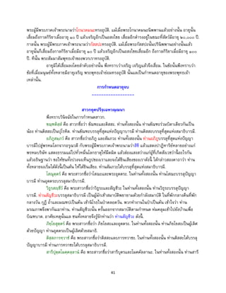 41
พระผู้มีพระภาคเจ้าพระนามว่าโกนาคมนะทรงอุบัติ. แม้เมื่อพระโกนาคมนะนิพพานแล้วอย่างนั้น อายุนั้น
เสื่อมถึงกาลกิริยาเมื่ออายุ ๑๐ ปี แล้วเจริญอีกเป็นอสงไขย เสื่อมอีกดารงอยู่ในขณะที่สัตว์มีอายุ ๒๐,๐๐๐ ปี.
กาลนั้น พระผู้มีพระภาคเจ้าพระนามว่ากัสสปะทรงอุบัติ. แม้เมื่อพระกัสสปะนั้นปรินิพพานอย่างนั้นแล้ว
อายุนั้นก็เสื่อมถึงกาลกิริยาเมื่อมีอายุ ๑๐ ปี แล้วเจริญอีกเป็นอสงไขยเสื่อมอีก ถึงกาลกิริยาเมื่อมีอายุ ๑๐๐
ปี. ทีนั้น พระสัมมาสัมพุทธเจ้าของพวกเราทรงอุบัติ.
อายุมิได้เสื่อมลงโดยลาดับอย่างนั้น พึงทราบว่าเจริญ เจริญแล้วจึงเสื่อม. ในข้อนั้นพึงทราบว่า
ข้อที่เมื่อมนุษย์ทั้งหลายมีอายุเจริญ พระพุทธเจ้าย่อมทรงอุบัติ นั้นแลเป็นกาหนดอายุของพระพุทธเจ้า
เหล่านั้น.
การกาหนดอายุจบ
------------------
สาวกยุคปริจฺเฉทวณฺณนา
พึงทราบวินิจฉัยในการกาหนดสาวก.
ขณฺฑติสฺส คือ สาวกชื่อว่า ขัณฑะและติสสะ. ท่านทั้งสองนั้น ท่านขัณฑะร่วมบิดาเดียวกันเป็น
น้อง ท่านติสสะเป็นปุโรหิต. ท่านขัณฑะบรรลุที่สุดแห่งปัญญาบารมี ท่านติสสะบรรลุที่สุดแห่งสมาธิบารมี.
อภิภูสมฺภว คือ สาวกชื่อว่าอภิภู และสัมภวะ ท่านทั้งสองนั้น ท่านอภิภูบรรลุที่สุดแห่งปัญญา
บารมีไปสู่พรหมโลกจากอรุณวดี กับพระผู้มีพระภาคเจ้าพระนามว่าสิขี แล้วแสดงปาฎิหาริย์หลายอย่างแก่
พรหมบริษัท แสดงธรรมแผ่ไปทั่วหมื่นโลกธาตุให้มืดมิด แล้วส่องแสงสว่างแก่ผู้ที่เกิดสังเวชว่านี้ อะไรกัน
แล้วอธิษฐานว่า ขอให้ชนทั้งปวงจงเห็นรูปของเราและจงได้ยินเสียงของเราดังนี้ ได้กล่าวสองคาถาว่า ท่าน
ทั้งหลายจงเริ่มได้ดังนี้ เป็นต้น ให้ได้ยินเสียง. ท่านสัมภวะได้บรรลุที่สุดแห่งสมาธิบารมี.
โสณุตฺตร คือ พระสาวกชื่อว่าโสณะและพระอุตตระ. ในท่านทั้งสองนั้น ท่านโสณะบรรลุปัญญา
บารมี ท่านอุตตระบรรลุสมาธิบารมี.
วิธูรสญฺชีว คือ พระสาวกชื่อว่าวิธูระและสัญชีวะ ในท่านทั้งสองนั้น ท่านวิธุระบรรลุปัญญา
บารมี. ท่านสัญชีวะบรรลุสมาธิบารมี เป็นผู้มักเข้าสมาบัติพยายามด้วยกาลังสมาบัติ ในที่พักกลางคืนที่พัก
กลางวัน กุฏี ถ้าและมณฑปเป็นต้น เข้านิโรธในป่าตลอดวัน. พวกทางานในป่าเป็นต้น เข้าใจว่า ท่าน
มรณภาพจึงพากันเผาท่าน. ท่านสัญชีวะนั้น ครั้นออกจากสมาบัติตามกาหนด ห่มคลุมเข้าไปยังบ้านเพื่อ
บิณฑบาต. อาศัยเหตุนั้นแล ชนทั้งหลายจึงรู้จักท่านว่า ท่านสัญชีวะ ดังนี้ .
ภิยฺโยสุตฺตร คือ พระสาวกชื่อว่า ภิยโยสะและอุตตระ. ในท่านทั้งสองนั้น ท่านภิยโยสะเป็นผู้เลิศ
ด้วยปัญญา ท่านอุตตระเป็นผู้เลิศด้วยสมาธิ.
ติสฺสภารทฺวาช คือ พระสาวกชื่อว่าติสสะและภารทวาชะ. ในท่านทั้งสองนั้น ท่านติสสะได้บรรลุ
ปัญญาบารมี ท่านภารทวาชะได้บรรลุสมาธิบารมี.
สารีปุตฺตโมคฺคลฺลาน คือ พระสาวกชื่อว่าสารีบุตรและโมคคัลลานะ. ในท่านทั้งสองนั้น ท่านสารี
 