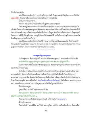 45
กัปเพื่อตาแหน่งนั้น.
พระผู้มีพระภาคเจ้าตรัสว่า ดูกรภิกษุทั้งหลาย บัดนี้ ภิกษุอานนท์ผู้เป็นอุปฐากของเราได้เป็น
อุปฐากผู้เลิศ ดังนี้ หมายถึงความที่พระอานนท์นี้ เป็นอุปฐากประจานั้น.
นี้ เป็นการกาหนดอุปฐาก.
ความว่า พระผู้มีพระภาคเจ้าเสด็จเข้าไปสู่วิหาร เพราะเหตุอะไร
นัยว่า พระผู้มีพระภาคเจ้า ครั้นตรัสดังนั้นแล้วทรงดาริว่า เราบรรลุถึงที่สุดอันหาระหว่างมิได้
แล้ว ยังไม่ได้กล่าวถึงวงศ์ของพระพุทธเจ้าทั้งหลาย ๗ พระองค์เลย ก็เมื่อเราเข้าไปยังวิหาร ภิกษุเหล่านี้ ได้
ปรารภถึงบุพเพนิวาสญาณโดยประมาณอันยิ่งแล้วจักกล่าวถึงคุณ เมื่อเป็นเช่นนั้น เรามากล่าวถึงพุทธวงศ์
อันหาระหว่างมิได้ให้ภิกษุทั้งหลาย บรรลุถึงที่สุดแล้วจักแสดง ดังนี้ ทรงให้โอกาสภิกษุทั้งหลายสนทนากัน
จึงเสด็จลุกจากอาสนะเข้าสู่พระวิหาร.
พระผู้มีพระภาคเจ้าตรัสแบบอันใดไว้ วาระ ๙ เหล่านี้ มาแล้วในแบบแผนนั้น คือ กาหนดกัป
กาหนดชาติ กาหนดโคตร กาหนดอายุ กาหนดการตรัสรู้ กาหนดคู่สาวก กาหนดการประชุมสาวก กาหนด
อุปฐาก กาหนดบิดา. วาระหลายอย่างยังไม่มาถึงแต่จะนามาแสดง.
------------------
สมฺพหุลปริจฺเฉทวณฺณนา
ในสัมพหุลวาระ พึงทราบบุตรทั้ง ๗ ตามลาดับของพระพุทธเจ้า ๗ พระองค์เหล่านี้ ก่อน คือ
สมวัตตักขันธะ อตุละ สุปปพุทธะ อุตตระ สัตถวาหะ วิชิตเสนะ ราหุลเป็นที่ ๗.
ในบรรดาบุตรเหล่านั้น เมื่อเจ้าชายราหุลประสูติ พวกราชบุรุษนาหนังสือบอกข่าว มาวางไว้บน
พระหัตถ์ของพระมหาบุรุษ.
ลาดับนั้น ความสิเนหาในพระโอรสทาให้พระวรกายทุกส่วนของพระมหาบุรุษซาบซ่าน. พระ
มหาบุรุษดาริว่า เมื่อบุตรเกิดเพียงคนเดียว ความสิเนหาในบุตรยังเป็นถึงเพียงนี้ ถ้าเราจักมีบุตรกว่า
๑,๐๐๐ คน ในบุตรเหล่านั้น เมื่อคนหนึ่งเกิดความผูกพันด้วยสิเนหาเพิ่มมากขึ้นอย่างนี้ หัวใจจักแตกสลาย
เป็นแท้ เพราะเหตุนั้น พระองค์จึงตรัสว่า ห่วงเกิดแล้ว เครื่องผูกพันเกิดแล้ว. ในวันนั้นเอง พระมหาบุรุษทรง
สละราชสมบัติออกทรงผนวช. ในการเกิดบุตรของพระโพธิสัตว์ทุกองค์มีนัยนี้ แล
นี้ การกาหนดบุตร
บุตรแม้ทั้ง ๗ เหล่านั้นได้มีมารดาเหล่านี้ คือ
พระนางสุตตนา พระนางสัพพกามา พระนางสุจิตตา พระนางโรจนี พระนางรุจจตินี พระนาง
สุนันทา และพระนางพิมพาเป็นองค์ที่ ๗.
ก็พระนางพิมพาเทวี เมื่อราหุลกุมารประสูติ ได้ปรากฏชื่อว่าราหุลมารดา.
นี้ การกาหนดภรรยา.
ก็พระโพธิสัตว์ ๒ องค์นี้ คือ พระวิปัสสี พระกกุสันธะ เสด็จขึ้นรถเทียมด้วยม้าอาชาไนย เสด็จ
 