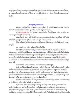 48
เข้าสู่ปฏิสนธิตั้งแต่จุติ การส่งญาณย้อนหลังตั้งแต่ปฏิสนธิไปถึงจุติ อันเป็นทางของบุพเพนิวาส อันนี้ หนัก
มาก ดุจทรงชี้รอยเท้าบนอากาศ แล้วจึงกล่าวว่า ดูกรผู้มีอายุทั้งหลาย น่าอัศจรรย์จริง เมื่อจะแสดงเหตุแม้
อื่นอีก
-----------------
โพธิสตฺตธมฺมตาวณฺณนา
จริงอยู่ พระโพธิสัตว์ทุกพระองค์ทรงบาเพ็ญบารมี ๓๐ ทัศ ทรงบริจาคมหาบริจาค ๕ ทรงบรรลุ
ที่สุดแห่งญาตัตถจริยา โลกัตถจริยา พุทธจริยา ทรงดารงอยู่ในอัตภาพที่ ๓
เช่น พระเวสสันดรทรงให้มหาทาน ๗ ครั้ง ทรงยังแผ่นดินให้หวั่นไหว ๗ ครั้ง ทรงกระทากาละ
แล้วทรงอุบัติในภพดุสิต ในวาระแห่งจิตที่ ๒.
แม้พระโพธิสัตว์พระนามว่าวิปัสสีก็ทรงกระทากาละเหมือนอย่างนั้น ทรงอุบัติในสวรรค์ชั้นดุสิต
ทรงประดิษฐานอยู่ในสวรรค์ชั้นดุสิตนั้นตลอด ๕๗ โกฏิปี ยิ่งด้วย ๖ ล้านปี.
ก็ในกาลอื่น พระโพธิสัตว์ทั้งหลายทรงอุบัติในเทวโลกที่สัตว์มีอายุยืน ย่อมไม่ดารงอยู่ตราบเท่า
อายุนั้น.
เพราะเหตุไร. เพราะทาบารมีให้เต็มได้ยากในที่นั้น.
พระโพธิสัตว์เหล่านั้นกระทาอธิมุตตกาลกิริยา จึงบังเกิดในถิ่นของมนุษย์นั้นแล. ก็บารมี
ทั้งหลายของพระวิปัสสีโพธิสัตว์นั้น สามารถจะยังพระสัพพัญญุตญาณให้เกิดโดยอัตภาพเดียวในบัดนี้ ได้ฉัน
ใด ในครั้งนั้น พระวิปัสสีโพธิสัตว์ได้ดารงอยู่ในสวรรค์ชั้นดุสิตนั้น ตราบเท่าอายุเพราะบารมีเต็มแล้วด้วย
ประการทั้งปวงฉันนั้น. ก็พวกเทวดาจักจุติโดย ๗ วัน ด้วยการคานวณของพวกมนุษย์ ดังนั้น บุพนิมิต
๕ ย่อมเกิดขึ้น คือ ดอกไม้เหี่ยว ผ้าเศร้าหมอง เหงื่อไหลจากรักแร้ทั้งสอง ผิวพรรณหมอง เทวดาไม่ตั้งอยู่ใน
เทวอาสน์.
ในบทเหล่านั้น บทว่า มาลา ได้แก่ ดอกไม้ที่ประดับในวันถือปฏิสนธิ.
นัยว่า ดอกไม้เหล่านั้นไม่เหี่ยวมาตลอด ๕๗ โกฏิปี ยิ่งด้วย ๖ ล้านปี แต่ในตอนนั้นเหี่ยว. แม้ใน
ผ้าทั้งหลายก็มีนัยนี้ แหละ. ก็ตลอดกาลประมาณเท่านี้ พวกเทวดาไม่รู้สึกหนาว ไม่รู้สึกร้อน. ในกาลนั้น
เหงื่อไหลจากสรีระเป็นหยดๆ ตลอดกาลประมาณเท่านี้ ในสรีระของเทวดาเหล่านั้นย่อมไม่ปรากฏวรรณ
ต่างกันด้วยสามารถฟันหักและผมหงอก เป็นต้น. เทพธิดาปรากฏเหมือนมีอายุ ๑๖ เทพบุตรปรากฎเหมือน
มีอายุ ๒๐. แต่ในเวลาตาย อัตภาพของเทพบุตรเหล่านั้นทรุดโทรม.
อนึ่ง ตลอดกาลประมาณเท่านี้ เทพบุตรเหล่านั้นไม่มีความกระสันในเทวโลก. แต่ในเวลาจะตาย
หายใจไม่ออก กระสับกระส่าย ไม่ยินดีในอาสนะของตน.
ก็บุพนิมิต ๕ เหล่านี้ ย่อมปรากฏแก่เทวดาผู้มีศักดิ์ใหญ่เท่านั้น ไม่ปรากฏแก่เทวดาทั้งปวง
เหมือนนิมิตมีอุกกาบาตแผ่นดินไหวและจันทคราสเป็นต้น ย่อมปรากฏแก่พระราชาและอามาตย์ของ
พระราชาเป็นต้นผู้มีบุญมากเท่านั้น ไม่ปรากฏแก่คนทั้งปวงฉะนั้น. เหมือนอย่างมีนักโหราศาสตร์ย่อมรู้
บุพนิมิตในมนุษย์ทั้งหลาย คนทั้งปวงไม่รู้ฉันใด ทวยเทพทั้งปวงย่อมไม่รู้ แม้นิมิตเหล่านั้น แต่บัณฑิตเท่านั้น
 