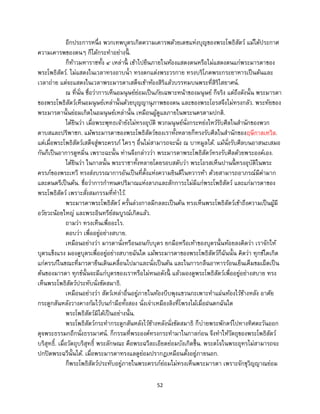 52
อีกประการหนึ่ง พวกเทพบุตรเกิดความเคารพด้วยเดชแห่งบุญของพระโพธิสัตว์ แม้ได้ประกาศ
ความเคารพของตนๆ ก็ได้กระทาอย่างนี้ .
ก็ท้าวมหาราชทั้ง ๔ เหล่านี้ เข้าไปยืนภายในห้องแสดงตนหรือไม่แสดงตนแก่พระมารดาของ
พระโพธิสัตว์. ไม่แสดงในเวลาทรงอาบน้า ทรงตกแต่งพระวรกาย ทรงบริโภคพระกระยาหารเป็นต้นและ
เวลาถ่าย แต่จะแสดงในเวลาพระมารดาเสด็จเข้าห้องสิริแล้วบรรทมบนพระที่สิริไสยาศน์.
ณ ที่นั่น ชื่อว่าการเห็นอมนุษย์ย่อมเป็นภัยเฉพาะหน้าของมนุษย์ ก็จริง แต่ถึงดังนั้น พระมารดา
ของพระโพธิสัตว์เห็นอมนุษย์เหล่านั้นด้วยบุญญานุภาพของตน และของพระโอรสจึงไม่ทรงกลัว. พระทัยของ
พระมารดานั้นย่อมเกิดในอมนุษย์เหล่านั้น เหมือนผู้ดูแลภายในพระนครตามปกติ.
ได้ยินว่า เมื่อพระพุทธเจ้ายังไม่ทรงอุบัติ พวกมนุษย์นั่งกระหย่งไหว้รับศีลในสานักของพวก
ดาบสและปริพาชก. แม้พระมารดาของพระโพธิสัตว์ของเราทั้งหลายก็ทรงรับศีลในสานักของฤษีกาลเทวิล.
แต่เมื่อพระโพธิสัตว์เสด็จสู่พระครรภ์ ใครๆ อื่นไม่สามารถจะนั่ง ณ บาทมูลได้. แม้นั่งรับศีลบนอาสนะเสมอ
กันก็เป็นอาการดูหมิ่น เพราะฉะนั้น ท่านจึงกล่าวว่า พระมารดาพระโพธิสัตว์ทรงรับศีลด้วยพระองค์เอง.
ได้ยินว่า ในกาลนั้น พระราชาทั้งหลายโดยรอบสดับว่า พระโอรสเห็นปานนี้ ทรงอุบัติในพระ
ครรภ์ของพระเทวี ทรงส่งบรรณาการอันเป็นที่ตั้งแห่งความยินดีในทวารห้า ด้วยสามารถอาภรณ์มีค่ามาก
และดนตรีเป็นต้น. ชื่อว่าการกาหนดปริมาณแห่งลาภและสักการะไม่มีแก่พระโพธิสัตว์ และแก่มารดาของ
พระโพธิสัตว์ เพราะสั่งสมกรรมที่ทาไว้.
พระมารดาพระโพธิสัตว์ ครั้นล่วงกาลมีกลละเป็นต้น ทรงเห็นพระโพธิสัตว์เข้าถึงความเป็นผู้มี
อวัยวะน้อยใหญ่ และพระอินทรีย์สมบูรณ์เกิดแล้ว.
ถามว่า ทรงเห็นเพื่ออะไร.
ตอบว่า เพื่ออยู่อย่างสบาย.
เหมือนอย่างว่า มารดานั่งหรือนอนกับบุตร ยกมือหรือเท้าของบุตรนั้นห้อยลงคิดว่า เราจักให้
บุตรแข็งแรง มองดูบุตรเพื่ออยู่อย่างสบายฉันใด แม้พระมารดาของพระโพธิสัตว์ก็ฉันนั้น คิดว่า ทุกข์ใดเกิด
แก่ครรภ์ในขณะที่มารดายืนเดินเคลื่อนไปมาและนั่งเป็นต้น และในการกลืนอาหารร้อนเย็นเค็มขมเผ็ดเป็น
ต้นของมารดา ทุกข์นั้นจะมีแก่บุตรของเราหรือไม่หนอดังนี้ แล้วมองดูพระโพธิสัตว์เพื่ออยู่อย่างสบาย ทรง
เห็นพระโพธิสัตว์ประทับนั่งขัดสมาธิ.
เหมือนอย่างว่า สัตว์เหล่าอื่นอยู่ภายในท้องบีบพุงแขวนกะเพาะทาแผ่นท้องไว้ข้างหลัง อาศัย
กระดูกสันหลังวางคางก้มไว้บนกามือทั้งสอง นั่งเจ่าเหมืองลิงที่โพรงไม้เมื่อฝนตกฉันใด
พระโพธิสัตว์มิได้เป็นอย่างนั้น.
พระโพธิสัตว์กระทากระดูกสันหลังไว้ข้างหลังนั่งขัดสมาธิ ก็บ่ายพระพักตร์ไปทางทิศตะวันออก
ดุจพระธรรมกถึกนั่งธรรมาศน์. ก็กรรมที่พระองค์ทรงกระทามาในกาลก่อน จึงทาให้วัตถุของพระโพธิสัตว์
บริสุทธิ์. เมื่อวัตถุบริสุทธิ์ พระลักษณะ คือพระฉวีละเอียดย่อมบังเกิดขึ้น. พระตโจในพระอุทรไม่สามารถจะ
ปกปิดพระฉวีนั้นได้. เมื่อพระมารดาทรงแลดูย่อมปรากฏเหมือนตั้งอยู่ภายนอก.
ก็พระโพธิสัตว์ประทับอยู่ภายในพระครรภ์ย่อมไม่ทรงเห็นพระมารดา เพราะจักขุวิญญาณย่อม
 