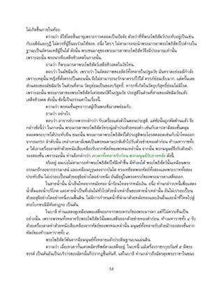 53
ไม่เกิดขึ้นภายในท้อง.
ความว่า มิใช่โดยสิ้นอายุเพราะการคลอดเป็นปัจจัย ด้วยว่าที่ที่พระโพธิสัตว์ประทับอยู่เป็นเช่น
กับเจดีย์และกุฏี ไม่ควรที่ผู้อื่นจะร่วมใช้สอย. อนึ่ง ใครๆ ไม่สามารถจะนาพระมารดาพระโพธิสัตว์ไปดารงใน
ฐานะเป็นอัครมเหสีผู้อื่นได้ ดังนั้น พระชนมายุของพระมารดาพระโพธิสัตว์จึงมีประมาณเท่านั้น
เพราะฉะนั้น พระนางจึงเสด็จทิวงคตในกาลนั้น.
ถามว่า ก็พระมารดาพระโพธิสัตว์เสด็จทิวงคตในวัยไหน.
ตอบว่า ในมัชฌิมวัย. เพราะว่า ในอัตตภาพของสัตว์ทั้งหลายในปฐมวัย ฉันทราคะย่อมมีกาลัง
เพราะเหตุนั้น หญิงที่ตั้งครรภ์ในตอนนั้น จึงไม่สามารถจะรักษาครรภ์ไว้ได้ ครรภ์ย่อมเจ็บมาก. แต่ครั้นเลย
ส่วนสองของมัชฌิมวัย ในส่วนที่สาม วัตถุย่อมเป็นของบริสุทธิ์. ทารกที่เกิดในวัตถุบริสุทธิ์ย่อมไม่มีโรค.
เพราะฉะนั้น พระมารดาของพระโพธิสัตว์เสวยสมบัติในปฐมวัย ประสูติในส่วนที่สามของมัชฌิมวัยแล้ว
เสด็จทิวงคต ดังนั้น ข้อนี้ เป็นธรรมดาในเรื่องนี้ .
ความว่า พรหมชั้นสุทธาวาสผู้เป็นพระขีณาสพย่อมรับ.
ถามว่า อย่างไร.
ตอบว่า อาจารย์บางพวกกล่าวว่า รับเครื่องแต่งตัวในตอนประสูติ. แต่ข้อนั้นถูกคัดค้านแล้ว จึง
กล่าวข้อนี้ ว่า ในกาลนั้น พระมารดาพระโพธิสัตว์ทรงนุ่งผ้าประด้วยทองคา เช่นกับตาปลามีสองชั้นคลุม
ตลอดพระบาทได้ประทับยืน ขณะนั้น พระมารดาพระโพธิสัตว์ได้ประสูติพระโอรสคลอดเช่นกับน้าไหลออก
จากธมกรก ลาดับนั้น เหล่าเทวดามีเพศเป็นพรหมตามปกติเข้าไปรับด้วยข่ายทองคาก่อน ท้าวมหาราชทั้ง
๔ ได้เอาเครื่องลาดทาด้วยหนังเสือเหลืองรับจากหัตถ์ของพรหมเหล่านั้น จากนั้น พวกมนุษย์จึงรับด้วยผ้า
รองสองชั้น เพราะฉะนั้น ท่านจึงกล่าวว่า เทวดาทั้งหลายรับก่อน พวกมนุษย์รับภายหลัง ดังนี้ .
จริงอยู่ ลมเบ่งไม่สามารถทาพระโพธิสัตว์ให้มีเท้าขึ้น มีหัวลงได้ พระโพธิสัตว์นั้นเหมือนพระ
ธรรมกถึกลงจากธรรมาสน์ และเหมือนบุรุษลงจากบันได ทรงเหยียดพระหัตถ์ทั้งสองและพระบาททั้งสอง
ประทับยืน ไม่เปรอะเปื้ อนด้วยอสุจิอย่างใดอย่างหนึ่ง อันมีอยู่ในพระครรภ์ของพระมารดาเสด็จออก.
ในสายน้านั้น น้าเย็นไหลจากหม้อทอง น้าร้อนไหลจากหม้อเงิน. อนึ่ง ท่านกล่าวบทนี้ เพื่อแสดง
น้าดื่มและน้าบริโภค และสายน้าเป็นที่เล่นไม่ทั่วไปด้วยน้าเหล่าอื่นของสายน้าเหล่านั้น อันไม่เปรอะเปื้ อน
ด้วยอสุจิอย่างใดอย่างหนึ่งบนพื้นดิน. ไม่มีการกาหนดน้าที่นามาด้วยหม้อทองและเงินอื่นและน้าที่ไหลไปสู่
สระโบกขรณีมีหังสวฏกะ เป็นต้น.
ในบาลี ท่านแสดงดูเหมือนพอเสด็จออกจากพระครรภ์ของพระมารดา แต่ก็ไม่ควรเห็นเป็น
อย่างนั้น. เพราะพรหมทั้งหลายรับพระโพธิสัตว์นั้นพอเสด็จออกด้วยข่ายทองคาก่อน. ท้าวมหาราชทั้ง ๔ รับ
ด้วยเครื่องลาดทาด้วยหนังเสือเหลืองจากหัตถ์ของพรหมเหล่านั้น มนุษย์ทั้งหลายรับด้วยผ้ารองสองชั้นจาก
หัตถ์ของท้าวมหาราชทั้ง ๔.
พระโพธิสัตว์พ้นจากมือมนุษย์ทั้งหลายแล้วประดิษฐานบนแผ่นดิน.
ความว่า เมื่อเทวดากั้นเศวตฉัตรทิพย์ตามเสด็จอยู่. ในบทนี้ แม้เครื่องราชกกุธภัณฑ์ ๕ มีพระ
ขรรค์ เป็นต้นอันเป็นบริวารของฉัตรนั้นก็ปรากฏขึ้นทันที. แต่ในบาลี ท่านกล่าวถึงฉัตรดุจพระราชาในขณะ
 