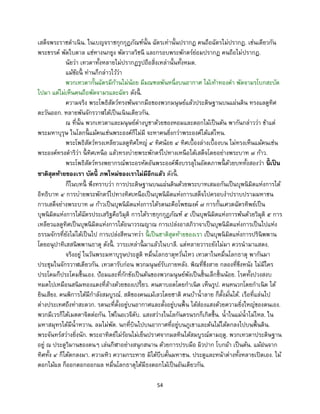 54
เสด็จพระราชดาเนิน. ในเบญจราชกุกกุฏภัณฑ์นั้น ฉัตรเท่านั้นปรากฏ คนถือฉัตรไม่ปรากฏ. เช่นเดียวกัน
พระขรรค์ พัดใบตาล แซ่หางนกยูง พัดวาลวิชนี และกรอบพระพักตร์ย่อมปรากฏ คนถือไม่ปรากฏ.
นัยว่า เทวดาทั้งหลายไม่ปรากฏรูปถือสิ่งเหล่านั้นทั้งหมด.
แม้ข้อนี้ ท่านก็กล่าวไว้ว่า
พวกเทวดากั้นฉัตรมีก้านไม่น้อย มีมณฑลพันหนึ่งบนอากาศ ไม้เท้าทองคา พัดจามรโบกสะบัด
ไปมา แต่ไม่เห็นคนถือพัดจามรและฉัตร ดังนี้ .
ความจริง พระโพธิสัตว์ทรงพ้นจากมือของพวกมนุษย์แล้วประดิษฐานบนแผ่นดิน ทรงแลดูทิศ
ตะวันออก. หลายพันจักรวาฬได้เป็นเนินเดียวกัน.
ณ ที่นั้น พวกเทวดาและมนุษย์ต่างบูชาด้วยของหอมและดอกไม้เป็นต้น พากันกล่าวว่า ข้าแต่
พระมหาบุรุษ ในโลกนี้ แม้คนเช่นพระองค์ก็ไม่มี จะหาคนยิ่งกว่าพระองค์ได้แต่ไหน.
พระโพธิสัตว์ทรงเหลียวแลดูทิศใหญ่ ๔ ทิศน้อย ๔ ทิศเบื้องล่างเบื้องบน ไม่ทรงเห็นแม้คนเช่น
พระองค์ทรงดาริว่า นี้ ทิศเหนือ แล้วทรงบ่ายพระพักตร์ไปทางเหนือได้เสด็จโดยอย่างพระบาท ๗ ก้าว.
พระโพธิสัตว์ทรงพยากรณ์พระอรหัตอันพระองค์พึงบรรลุในอัตตภาพนี้ ด้วยบททั้งสองว่า นี้ เป็น
ชาติสุดท้ายของเรา บัดนี้ ภพใหม่ของเราไม่มีอีกแล้ว ดังนี้ .
ก็ในบทนี้ พึงทราบว่า การประดิษฐานบนแผ่นดินด้วยพระบาทเสมอกันเป็นบุพนิมิตแห่งการได้
อิทธิบาท ๔ การบ่ายพระพักตร์ไปทางทิศเหนือเป็นบุพนิมิตแห่งการเสด็จไปครอบงาปราบปรามมหาชน
การเสด็จย่างพระบาท ๗ ก้าวเป็นบุพนิมิตแห่งการได้รตนะคือโพชฌงค์ ๗ การกั้นเศวตฉัตรทิพย์เป็น
บุพนิมิตแห่งการได้ฉัตรประเสริฐคือวิมุติ การได้ราชกุกกุฏภัณฑ์ ๕ เป็นบุพนิมิตแห่งการพ้นด้วยวิมุติ ๕ การ
เหลียวแลดูทิศเป็นบุพนิมิตแห่งการได้อนาวรณญาณ การเปล่งอาสภิวาจาเป็นบุพนิมิตแห่งการเป็นไปแห่ง
ธรรมจักรที่ยังไม่ได้เป็นไป การเปล่งสีหนาทว่า นี้ เป็นชาติสุดท้ายของเรา เป็นบุพนิมิตแห่งการปรินิพพาน
โดยอนุปาทิเสสนิพพานธาตุ ดังนี้ . วาระเหล่านี้ มาแล้วในบาลี. แต่หลายวาระยังไม่มา ควรนามาแสดง.
จริงอยู่ ในวันพระมหาบุรุษประสูติ หมื่นโลกธาตุหวั่นไหว เทวดาในหมื่นโลกธาตุ พากันมา
ประชุมในจักรวาฬเดียวกัน. เทวดารับก่อน พวกมนุษย์รับภายหลัง. พิณที่ขึงสาย กลองที่ขึงหนัง ไม่มีใคร
ประโคมก็ประโคมขึ้นเอง. ป้อมและที่กักขังเป็นต้นของพวกมนุษย์พังเป็นชิ้นเล็กชิ้นน้อย. โรคทั้งปวงสงบ
หมดไปเหมือนสนิมทองแดงที่ล้างด้วยของเปรี้ยว. คนตาบอดโดยกาเนิด เห็นรูป. คนหนวกโดยกาเนิด ได้
ยินเสียง. คนพิการได้มีกาลังสมบูรณ์. สติของคนแม้เลวโดยชาติ คนบ้าน้าลาย ก็ตั้งมั่นได้. เรือที่แล่นไป
ต่างประเทศถึงท่าสะดวก. รตนะที่ตั้งอยู่บนอากาศและตั้งอยู่บนพื้น ได้ส่องแสงด้วยความยิ่งใหญ่ของตนเอง.
พวกมีเวรก็ได้เมตตาจิตต่อกัน. ไฟในอเวจีดับ. แสงสว่างในโลกันตรนรกก็เกิดขึ้น. น้าในแม่น้าไม่ไหล. ใน
มหาสมุทรได้มีน้าหวาน. ลมไม่พัด. นกที่บินไปบนอากาศที่อยู่บนภูเขาและต้นไม้ได้ตกลงไปบนพื้นดิน.
พระจันทร์สว่างยิ่งนัก. พระอาทิตย์ไม่ร้อนไม่เย็นปราศจากมลทินได้สมบูรณ์ตามฤดู. พวกเทวดาประดิษฐาน
อยู่ ณ ประตูวิมานของตนๆ เล่นกีฬาอย่างสนุกสนาน ด้วยการปรบมือ ผิวปาก โบกผ้า เป็นต้น. แม้ฝนจาก
ทิศทั้ง ๔ ก็ได้ตกลงมา. ความหิว ความกระหาย มิได้บีบคั้นมหาชน. ประตูและหน้าต่างทั้งหลายเปิดเอง. ไม้
ดอกไม้ผล ก็ออกดอกออกผล หมื่นโลกธาตุได้มีธงดอกไม้เป็นอันเดียวกัน.
 