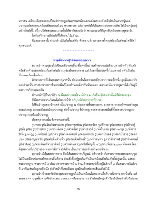 56
มหาชน เสด็จเปลือยพระองค์ไปแต่ปรากฏแก่มหาชนเหมือนตกแต่งพระองค์ เสด็จไปเป็นคนหนุ่มแต่
ปรากฏแก่มหาชนเหมือนมีพระชนม์ ๑๖ พระพรรษา แต่ภายหลังได้เป็นทารกอ่อนตามเดิม ไม่เป็นหนุ่มอยู่
อย่างนั้นดังนี้ . อนึ่ง บริษัทของพระเถระนั้นได้พากันชอบใจว่า พระเถระแก้ปัญหาดีเหมือนพระพุทธเจ้า.
โลกันตริกวาระมีนัยดังที่ได้กล่าวไว้แล้วแล.
ก็แลธรรมดานี้ ท่านกล่าวไว้แล้วตั้งแต่ต้น. พึงทราบว่า ธรรมดาทั้งหมดย่อมมีแด่พระโพธิสัตว์
ทุกพระองค์.
-------------------
ทวตฺตึสมหาปุริสลกฺขณวณฺณนา
ความว่า พระกุมารไม่เป็นเหมือนคนอื่น เมื่อคนอื่นวางเท้าลงบนแผ่นดิน ปลายฝ่าเท้า ส้นเท้า
หรือข้างเท้าย่อมจดก่อน ก็แต่ว่ายังปรากฏช่องในตอนกลาง แม้เมื่อยกขึ้นส่วนหนึ่งในปลายฝ่าเท้าเป็นต้น
นั่นแหละก็ยกขึ้นก่อน.
ฝ่าพระบาททั้งสิ้นของพระกุมารนั้น ย่อมจดพื้นโดยทรงเหยียบพระบาทครั้งหนึ่ง ดุจพื้นรองเท้า
ทองคาฉะนั้น ทรงยกพระบาทขึ้นจากพื้นก็โดยทานองเดียวกันนั่นแหละ เพราะฉะนั้น พระกุมารนี้ จึงเป็นผู้มี
พระบาทเรียบเสมอกัน.
ท่านกล่าวไว้ในบาลีว่า ณ พื้นพระบาททั้ง ๒ มีจักร ๒ เกิดขึ้น จักรเหล่านั้นมีซี่มีกงและดุม.
ก็พึงทราบความวิเศษนี้ ด้วยบทนี้ ว่า บริบูรณ์ด้วยอาการทั้งปวง.
ได้ยินว่า ดุมของจักรเหล่านั้นปรากฎ ณ ท่ามกลางพื้นพระบาท. ลวดลายวงกลมกาหนดด้วยดุม
ย่อมปรากฏ วงกลมล้อมหน้าดุมปรากฏ ท่อน้าปรากฏ ซี่ปรากฏ ลวดลายวงกลมในซี่ทั้งหลายปรากฏ กง
ปรากฏ กงแก้วมณีปรากฏ.
สัมพหุลวาระนั้น พึงทราบอย่างนี้ .
รูปหอก รูปแว่นส่องพระฉาย รูปดอกพุดซ้อน รูปสายสร้อย รูปสังวาล รูปถาดทอง รูปมัจฉาคู่
รูปตั่ง รูปขอ รูปปราสาท รูปเสาระเนียด รูปเศวตฉัตร รูปพระขรรค์ รูปพัดใบตาล รูปหางนกยูง รูปพัดวาล
วิชนี รูปมงกุฎ รูปแก้วมณี รูปบาตร รูปพวงดอกมะลิ รูปดอกบัวขาบ รูปดอกบัวแดง รูปดอกบัวขาว รูปดอก
ปทุม รูปดอกบุณฑริก รูปหม้อเต็มด้วยน้า รูปถาดเต็มด้วยน้า รูปมหาสมุทร รูปเขาจักรวาฬ รูปป่าหิมพานต์
รูปเขาสิเนรุ รูปพระจันทร์พระอาทิตย์ รูปดาวนักษัตร รูปทวีปใหญ่ทั้ง ๔ รูปทวีปน้อย ๒,๐๐๐ ทั้งหมด โดย
ที่สุดหมายถึงบริวารของพระเจ้าจักรพรรดิด้วย เป็นบริวารของจักรลักษณะนั่นเอง.
ความว่า มีส้นพระบาทยาว คือมีส้นพระบาทบริบูรณ์. อธิบายว่า ส้นพระบาทของพระมหาบุรุษ
ไม่เป็นเหมือนปลายเท้าของคนอื่นที่ยาว ลาแข้งตั้งอยู่สุดส้นเท้าเป็นเหมือนตัดส้นเท้าตั้งอยู่ฉะนั้น. แต่ของ
พระมหาบุรุษ พระบาทมี ๔ ส่วน ปลายพระบาทมี ๒ ส่วน ลาพระชงฆ์ตั้งอยู่ในส่วนที่ ๓ ส้นพระบาทในส่วน
ที่ ๔ เป็นเช่นกับลูกคลีหนัง ทาด้วยผ้ากัมพลสีแดง ดุจม้วนด้วยปลายเข็มแล้วตั้งไว้.
ความว่า นิ้ วพระหัตถ์ของพระมหาบุรุษไม่เป็นเหมือนนิ้ วของคนอื่นที่บางนิ้ วยาว บางนิ้ วสั้น. แต่
ของพระมหาบุรุษนิ้ วพระหัตถ์และพระบาทยาวเหมือนของวานร ข้างโคนใหญ่แล้วเรียวไปโดยลาดับถึงปลาย
 
