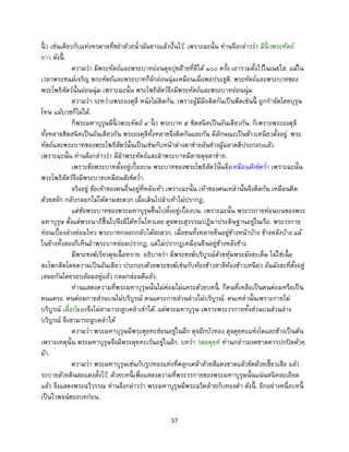57
นิ้ ว เช่นเดียวกับแท่งหรดาลที่ขยาด้วยน้ามันยางแล้วปั้นไว้. เพราะฉะนั้น ท่านจึงกล่าวว่า มีนิ้ วพระหัตถ์
ยาว ดังนี้ .
ความว่า มีพระหัตถ์และพระบาทอ่อนดุจปุยฝ้ายที่ยีได้ ๑๐๐ ครั้ง เอารวมตั้งไว้ในเนยใส. แม้ใน
เวลาพระชนม์เจริญ พระหัตถ์และพระบาทก็จักอ่อนนุ่มเหมือนเมื่อพอประสูติ. พระหัตถ์และพระบาทของ
พระโพธิสัตว์นั้นอ่อนนุ่ม เพราะฉะนั้น พระโพธิสัตว์จึงมีพระหัตถ์และพระบาทอ่อนนุ่ม.
ความว่า ระหว่างพระองคุลี หนังไม่ติดกัน. เพราะผู้มีมือติดกันเป็นพืดเช่นนี้ ถูกกาจัดโดยบุรุษ
โทษ แม้บวชก็ไม่ได้.
ก็พระมหาบุรุษมีนิ้ วพระหัตถ์ ๔ นิ้ ว พระบาท ๕ ชิดสนิทเป็นอันเดียวกัน. ก็เพราะพระองคุลี
ทั้งหลายชิดสนิทเป็นอันเดียวกัน พระองคุลีทั้งหลายจึงติดกันและกัน มีลักษณะเป็นข้าวเหนียวตั้งอยู่. พระ
หัตถ์และพระบาทของพระโพธิสัตว์นั้นเป็นเช่นกับหน้าต่างตาข่ายอันช่างผู้ฉลาดดีประกอบแล้ว.
เพราะฉะนั้น ท่านจึงกล่าวว่า มีฝ่าพระหัตถ์และฝ่าพระบาทมีลายดุจตาข่าย.
เพราะข้อพระบาทตั้งอยู่เบื้องบน พระบาทของพระโพธิสัตว์นั้นจึงเหมือนสังข์คว่า เพราะฉะนั้น
พระโพธิสัตว์จึงมีพระบาทเหมือนสังข์คว่า.
จริงอยู่ ข้อเท้าของคนอื่นอยู่ที่หลังเท้า เพราะฉะนั้น เท้าของคนเหล่านั้นจึงติดกัน เหมือนติด
ด้วยสลัก กลับกลอกไม่ได้ตามสะดวก เมื่อเดินไปฝ่าเท้าไม่ปรากฏ.
แต่ข้อพระบาทของพระมหาบุรุษขึ้นไปตั้งอยู่เบื้องบน. เพราะฉะนั้น พระวรกายท่อนบนของพระ
มหาบุรุษ ตั้งแต่พระนาภีขึ้นไปจึงมิได้หวั่นไหวเลย ดุจพระสุวรรณปฏิมาประดิษฐานอยู่ในเรือ. พระวรกาย
ท่อนเบื้องล่างย่อมไหว พระบาทกลอกกลับได้สะดวก. เมื่อชนทั้งหลายยืนอยู่ข้างหน้าบ้าง ข้างหลังบ้าง แม้
ในข้างทั้งสองก็เห็นฝ่าพระบาทย่อมปรากฏ. แต่ไม่ปรากฏเหมือนยืนอยู่ข้างหลังช้าง.
มีพระชงฆ์เรียวดุจเนื้ อทราย. อธิบายว่า มีพระชงฆ์บริบูรณ์ด้วยหุ้มพระมังสะเต็ม ไม่ใช่เนื้ อ
ตะโพกติดโดยความเป็นอันเดียว ประกอบด้วยพระชงฆ์เช่นกับท้องข้าวสาลีท้องข้าวเหนียว อันมังสะที่ตั้งอยู่
เสมอกันโดยรอบล้อมอยู่แล้ว กลมกล่อมดีแล้ว.
ท่านแสดงความที่พระมหาบุรุษนั้นไม่ค่อมไม่แคระด้วยบทนี้ . ก็คนที่เหลือเป็นคนค่อมหรือเป็น
คนแคระ. คนค่อมกายส่วนบนไม่บริบูรณ์ คนแคระกายส่วนล่างไม่บริบูรณ์. คนเหล่านั้นเพราะกายไม่
บริบูรณ์ เมื่อก้มลงจึงไม่สามารถลูบคลาเข่าได้. แต่พระมหาบุรุษ เพราะพระวรกายทั้งส่วนบนส่วนล่าง
บริบูรณ์ จึงสามารถลูบคลาได้
ความว่า พระมหาบุรุษมีพระคุยหะซ่อนอยู่ในฝัก ดุจฝักบัวทอง ดุจคุยหะแห่งโคและช้างเป็นต้น
เพราะเหตุนั้น พระมหาบุรุษจึงมีพระคุยหะเร้นอยู่ในฝัก. บทว่า วตฺถคุยฺห ท่านกล่าวองคชาตควรปกปิดด้วย
ผ้า.
ความว่า พระมหาบุรุษเช่นกับรูปทองแท่งที่คลุกเคล้าด้วยสีแดงชาดแล้วขัดด้วยเขี้ยวเสือ แล้ว
ระบายด้วยดินสอแดงตั้งไว้. ด้วยบทนี้ เพื่อแสดงความที่พระวรกายของพระมหาบุรุษนั้นแน่นสนิทละเอียด
แล้ว จึงแสดงพระฉวีวรรณ ท่านจึงกล่าวว่า พระมหาบุรุษมีพระฉวีคล้ายกับทองคา ดังนี้ . อีกอย่างหนึ่งบทนี้
เป็นไวพจน์ของบทก่อน.
 