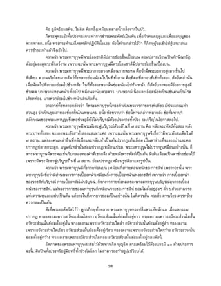 58
คือ ธุลีหรือมลทิน. ไม่ติด คือกลิ้งเหมือนหยาดน้ากลิ้งจากใบบัว.
ก็พระพุทธเจ้าทั้งปวงทรงกระทาการชาระพระหัตถ์เป็นต้น เพื่อกาหนดฤดูและเพื่อผลบุญของ
พวกทายก. อนึ่ง ทรงกระทาแม้โดยหลักปฏิบัตินั้นเอง. ข้อนี้ ท่านกล่าวไว้ว่า ก็ภิกษุผู้จะเข้าไปสู่เสนาสนะ
ควรชาระเท้าแล้วจึงเข้าไป.
ความว่า พระมหาบุรุษมีพระโลมชาติมีปลายช้อยขึ้นเบื้องบน ตอนปลายเวียนเป็นทักษิณาวัฏ
ตั้งอยู่มองดูพระพักตร์งาม เพราะฉะนั้น พระมหาบุรุษมีพระโลมชาติมีปลายช้อยขึ้นเบื้องบน.
ความว่า พระมหาบุรุษมีพระวรกายตรงเหมือนกายพรหม คือจักมีพระวรกายสูงตรงขึ้นไป
ทีเดียว. ความจริงโดยมากสัตว์ทั้งหลายย่อมน้อมไปในที่ทั้งสาม คือที่คอที่สะเอวที่เข่าทั้งสอง. สัตว์เหล่านั้น
เมื่อน้อมไปที่สะเอวย่อมไปข้างหลัง. ในที่ทั้งสองพวกนั้นย่อมน้อมไปข้างหน้า. ก็สัตว์บางพวกมีร่างกายสูงมี
ข้างคด บางพวกแหงนหน้าเที่ยวไปเหมือนจะนับดวงดาว. บางพวกมีเนื้ อและเลือดน้อยเป็นเช่นคนเป็นโรค
เสียดท้อง. บางพวกง้อมไปข้างหน้าเดินตัวสั่น.
อาจารย์ทั้งหลายกล่าวว่า ก็พระมหาบุรุษนี้ ทรงดาเนินพระวรกายตรงทีเดียว มีประมาณเท่า
ส่วนสูง จักเป็นดุจเสาทองที่ยกขึ้นในเทพนคร. อนึ่ง พึงทราบว่า ข้อนี้ ท่านกล่าวหมายถึง ข้อที่มหาปุริ
สลักษณะของพระมหาบุรุษซึ่งพอประสูติยังไม่บริบูรณ์ด้วยประการทั้งปวง จะเจริญในโอกาสต่อไป.
ความว่า พระมหาบุรุษมีพระมังสะฟูบริบูรณ์ด้วยดีในที่ ๗ สถาน คือ หลังพระหัตถ์ทั้งสอง หลัง
พระบาททั้งสอง จะงอยพระอังสาทั้งสองและพระศอ เพราะฉะนั้น พระมหาบุรุษจึงชื่อว่ามีพระมังสะเต็มในที่
๗ สถาน. แต่ของคนเหล่าอื่นที่หลังมือและหลังเท้าเป็นต้นปรากฏเส้นเลือด เป็นตาข่ายที่จะงอยบ่าและคอ
ปรากฏปลายกระดูก. มนุษย์เหล่านั้นย่อมปรากฏเหมือนเปรต. พระมหาบุรุษไม่ปรากฏเหมือนอย่างนั้น. ก็
พระมหาบุรุษมีพระศอเช่นกับกลองทองคาที่เขากลึง ด้วยหลังพระหัตถ์เป็นต้น มีเส้นเลือดเป็นตาข่ายซ่อนไว้
เพราะมีพระมังสาฟูบริบูรณ์ในที่ ๗ สถาน ย่อมปรากฏเหมือนรูปศิลาและรูปปั้น.
ความว่า พระมหาบุรุษมีกึ่งกายท่อนบน เหมือนกึ่งกายท่อนหน้าของราชสีห์ เพราะฉะนั้น พระ
มหาบุรุษจึงชื่อว่ามีส่วนพระวรกายเบื้องหน้าเหมือนกึ่งกายเบื้องหน้าแห่งราชสีห์ เพราะว่า กายเบื้องหน้า
ของราชสีห์บริบูรณ์ กายเบื้องหลังไม่บริบูรณ์. ก็พระวรกายทั้งหมดของพระมหาบุรุษบริบูรณ์ดุจกายเบื้อง
หน้าของราชสีห์. แม้พระวรกายของมหาบุรุษก็เหมือนกายของราชสีห์ ย่อมไม่ตั้งอยู่สูงๆ ต่าๆ ด้วยสามารถ
แห่งความฟูและแฟบเป็นต้น แต่ยาวในที่ควรยาวย่อมเป็นอย่างนั้น ในที่ควรสั้น ควรล่า ควรเรียว ควรกว้าง
ควรกลมเป็นต้น.
ดังที่พระองค์ตรัสไว้ว่า ดูกรภิกษุทั้งหลาย พระมหาบุรุษทรงปลื้มพระทัยนักแล เมื่อผลกรรม
ปรากฏ ทรงงดงามเพราะอวัยวะส่วนใดยาว อวัยวะส่วนนั้นย่อมตั้งอยู่ยาว ทรงงดงามเพราะอวัยวะส่วนใดสั้น
อวัยวะส่วนนั้นย่อมตั้งอยู่สั้น ทรงงดงามเพราะอวัยวะส่วนใดล่า อวัยวะส่วนนั้นย่อมตั้งอยู่ล่า ทรงงดงาม
เพราะอวัยวะส่วนใดเรียว อวัยวะส่วนนั้นย่อมตั้งอยู่เรียว ทรงงดงามเพราะอวัยวะส่วนใดกว้าง อวัยวะส่วนนั้น
ย่อมตั้งอยู่กว้าง ทรงงดงามเพราะอวัยวะส่วนใดกลม อวัยวะส่วนนั้นย่อมตั้งอยู่กลมดังนี้ .
อัตภาพของพระมหาบุรุษสะสมไว้ด้วยทานจิต บุญจิต ตระเตรียมไว้ด้วยบารมี ๑๐ ด้วยประการ
ฉะนี้ . ศิลปินทั้งปวงหรือผู้มีฤทธิ์ทั้งปวงในโลก ไม่สามารถสร้างรูปเปรียบได้.
 