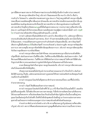 60
กุมารนี้ มีพระทาฒะขาวสะอาด จักเป็นพระทาฒะประกอบด้วยรัศมีรุ่งเรืองยิ่งกว่าแม้ดาวประกายพฤกษ์.
คือ พระกุมารมีพระชิวหาใหญ่. อธิบายว่า ลิ้นของคนเหล่าอื่น หนาบ้าง เล็กบ้าง สั้นบ้าง
กระด้างบ้าง ไม่เสมอบ้าง. แต่พระชิวหาของพระมหาบุรุษ อ่อน ยาว ใหญ่ สมบูรณ์ด้วยสี. พระกุมารนั้นเพื่อ
ปลดเปลื้องความสงสัยของผู้ที่มาเพื่อแสวงหาลักษณะนั้น เพราะพระชิวหาอ่อนจึงทรงแลบพระชิวหานั้น ดุจ
ของแข็งที่สะอาดแล้วลูบช่องพระนาสิกทั้งสองได้ เพราะพระชิวหายาวจึงทรงลูบช่องพระกรรณทั้งสองได้
เพราะพระชิวหาใหญ่จึงทรงปิดพระนลาฏแม้ทั้งสิ้นถึงสุดปลายพระเกษา ทรงประกาศความที่พระชิวหานั้น
อ่อน ยาว และใหญ่อย่างนี้ จึงทรงปลดเปลื้องความสงสัยของพราหมณ์ผู้พยากรณ์เหล่านั้นได้. บทว่า ปหุตชิ
โวฺห ท่านกล่าวหมายถึงพระชิวหาที่สมบูรณ์ด้วยลักษณะทั้ง ๓ อย่างนี้ .
ความว่า แม้คนพวกอื่นย่อมมีเสียงขาดบ้าง แตกบ้าง เสียงเหมือนกาบ้าง. แต่พระกุมารนี้ จักทรง
ประกอบด้วยเสียงเช่นกับเสียงของท้าวมหาพรหม. ด้วยว่า ท้าวมหาพรหมมีเสียงแจ่มใส เพราะไม่กลั้วด้วย
น้าดีและเสมหะ. กรรมแม้อันพระมหาบุรุษทรงกระทาแล้วย่อมชาระวัตถุของเสียงนั้น. เพราะวัตถุบริสุทธิ์
เสียงปรากฏขึ้นตั้งแต่พระนาภีเป็นเสียงบริสุทธิ์ ประกอบด้วยองค์ ๘ ย่อมปรากฏชัด. พระกุมารตรัสดุจเสียง
นกการเวก เพราะเหตุนั้น พระกุมารจึงตรัสมีสาเนียงดุจเสียงนกการเวก. อธิบายว่า พระกุมารมีพระสุรเสียง
ก้องไพเราะดุจเสียงนกการเวกอันน่าชื่นชม.
ความว่า พระกุมารมีพระเนตรไม่ดาทั้งหมด. พระเนตรของพระกุมารนั้นประกอบด้วยสีเขียว
บริสุทธิ์ยิ่งนัก เช่นกับดอกสามหาวในที่ที่ควรเขียว. ในที่ที่ควรเหลืองก็มีสีเหลือง เช่นกับดอกกรรณิกา. ในที่
ที่ควรแดงก็มีสีแดงเช่นกับดอกชบา. ในที่ที่ควรขาวก็มีสีเช่นกับดาวประกายพฤกษ์ ในที่ควรดาก็มีสีดาเช่น
กับลูกประคาดีควาย พระเนตรย่อมปรากฏเช่นกับสีหบัญชรแก้วอันเผยออกแล้วในวิมานทอง.
ดวงตานั้นของลูกโคดาเป็นธาตุหนา ของลูกโคแดงผ่องใส. อธิบายว่า พระกุมารมีดวงพระเนตร
เช่นกับโคแดงอ่อนซึ่งเกิดได้ครู่เดียว.
จริงอยู่ ดวงตาของคนอื่นไม่บริบูรณ์ ประกอบด้วยตาถลนออกมาบ้าง ลึกลงไปบ้าง เช่นกับตา
สัตว์มีช้างและหนู เป็นต้น. แต่พระเนตรของพระมหาบุรุษสะสมไว้ด้วยความอ่อนสนิทดาละเอียดดุจแก้วมณี
กลมที่เขาล้างแล้วขัดตั้งไว้.
ความว่า พระอุณณาโลมเกิดในที่สุดพระนาสิกท่ามกลางพระขนงทั้งสอง และก็ขึ้นไปเกิดใน
ท่ามกลางพระนลาฏ.
ความว่า บริสุทธิ์ คือมีสีเสมอด้วยดาวประกายพฤกษ์.
ความว่า พระอุณณาโลมเช่นกับไยฝ้ายที่ชี ได้ ๑๐๐ ครั้ง ซึ่งเขาใส่ลงไปในเนยใสตั้งไว้. เสมอด้วย
นุ่นไม้งิ้วและนุ่นเคลือ. นี้ เป็นข้อเปรียบเพราะความขาวของนุ่น. ก็เมื่อจับปลายเส้นพระโลมาแล้วดึงออกจะ
ได้ประมาณครึ่งพระพาหา ครั้นปล่อยเส้นพระโลมาก็จะม้วนเป็นทักษิณาวัฏมีปลายในเบื้องบนตั้งอยู่ พระ
อุณณาโลมนั้นย่อมรุ่งเรืองไปด้วยสิริ เป็นที่จับใจยิ่งนักดุจฟองน้าเงินตั้งอยู่ ณ ท่ามกลางแผ่นกระดานทอง
ดุจสายน้านมไหลออกจากหม้อทองและดุจดาวประกายพฤกษ์บนท้องฟ้าย้อมด้วยแสงอรุณ.
ท่านกล่าวอาศัยอานาจประโยชน์ ๒ อย่าง คือ ความที่พระนลาฏบริบูรณ์และความที่พระเศียร
บริบูรณ์. อธิบายว่า เพราะว่าพื้นพระมังสะของพระมหาบุรุษนูนขึ้นตั้งแต่หมวกพระกรรณเบื้องขวาปกพระ
 