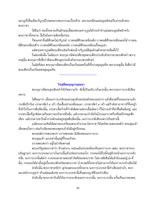 61
นลาฏทั้งสิ้นเต็มบริบูรณ์ไปจดหมวกพระกรรณเบื้องซ้าย. งดงามเหมือนแผ่นอุณหิสเครื่องประดับของ
พระราชา.
ได้ยินว่า ชนทั้งหลายเห็นลักษณะนี้ ของพระมหาบุรุษได้กระทาทาแผ่นพระอุณหิสสาหรับ
พระราชาทั้งหลาย. นี้ เป็นใจความข้อหนึ่งก่อน.
ก็ชนเหล่าอื่นมีศีรษะไม่บริบูรณ์. บางคนมีศีรษะเหมือนลิง บางคนมีศีรษะเหมือนผลไม้ บางคน
มีศีรษะเหมือนช้าง บางคนมีศีรษะเหมือนหม้อ บางคนมีศีรษะเหมือนเงื้อมภูเขา.
แต่พระมหาบุรุษมีพระเศียรเช่นกับฟองน้าบริบูรณ์ดีดุจม้วนด้วยปลายเข็มตั้งไว้.
ในสองนัยนั้น ในนัยแรก พระกุมารมีพระเศียรดุจพระเศียรประดับด้วยกรอบพระพักตร์ เพราะ
เหตุนั้น พระกุมารจึงชื่อว่ามีพระเศียรดุจประดับด้วยกรอบพระพักตร์.
ในนัยที่สอง พระกุมารมีพระเศียรเป็นปริมณฑลในที่ทั้งปวงดุจอุณหีส เพราะเหตุนั้น จึงชื่อว่ามี
พระเศียรเป็นปริมณฑลดุจอุณหีส.
-----------------------
วิปสฺสีสมญฺญาวณฺณนา
พระกุมารมีพระสุรเสียงทาให้เกิดความรัก. ข้อนี้ เป็นอธิบายในบทนั้น เพราะนกการเวกมีเสียง
เพราะ
ได้ยินมาว่า เมื่อนกการเวกจิกมะม่วงสุกมีรสอร่อยด้วยจะงอยปาก แล้วดื่มรสที่ไหลออกมาแล้ว
กระพือปีกร้อง บรรดาสัตว์ ๔ เท้า เริ่มเยื้องย่างเหมือนเมา. บรรดาสัตว์ ๔ เท้า แม้กาลังหาอาหารก็ทิ้งหญ้า
ที่เข้าไปในปากฟังเสียงนั้น. บรรดาเนื้ อร้ายที่กาลังติดตามพวกเนื้ อน้อยๆ ก็ไม่วางเท้าที่ยกขึ้นยืนนิ่งอยู่. และ
บรรดาเนื้ อที่ถูกติดตามก็ละความกลัวตายยืนนิ่ง. แม้บรรดานกกาลังบินไปบนอากาศก็เหยียดปีกหยุดฟัง
เสียง. แม้บรรดาปลาในน้ากระดิกแผ่นหูหยุดฟังเสียงนั้น. นกการเวกมีเสียงเพราะถึงอย่างนี้ .
แม้พระนางอสันธิมิตตาพระเทวีของพระเจ้าธรรมาโศกราช ก็ยังตรัสถามพระสงฆ์ว่า พระคุณเจ้า
เสียงของใครๆ เช่นกับเสียงของพระพุทธเจ้ายังมีอยู่หรือหนอ.
พระสงฆ์ถวายพระพรว่า ถวายพระพร มีเสียงของนกการเวก.
พระคุณเจ้า นกเหล่านั้นอยู่ที่ไหนเจ้าคะ.
ถวายพระพรว่า อยู่ในป่าหิมพานต์.
พระเทวีทูลพระราชาว่า ข้าแต่เทวะ หม่อมฉันประสงค์จะเห็นนกการเวก เพคะ. พระราชาทรง
อธิษฐานว่า นกการเวกจงมาเกาะในกรงนี้ แล้วปล่อยกรงทองไป. กรงทองได้ไปตั้งอยู่ข้างหน้านกการเวกตัว
หนึ่ง. นกการเวกนั้นคิดว่า กรงทองมาตามพระดารัสสั่งของพระราชา ไม่อาจขัดขืนได้แล้วจับเฉยอยู่ ณ ที่
นั้น. กรงทองได้มาตั้งอยู่เบื้องพระพักตร์ของพระราชา อามาตย์ทั้งหลายไม่สามารถให้นกการเวกทาเสียงได้.
ลาดับนั้น พระราชาตรัสว่า ดูก่อนพระนายทั้งหลาย นกการเวกเหล่านี้ ทาเสียงอย่างไร. พวก
อมาตย์กราบทูลว่า ข้าแต่สมมติเทพ นกการเวกเหล่านี้ เห็นพวกญาติจึงจะทาเสียง.
ลาดับนั้น พระราชารับสั่งให้เอากระจกล้อมนกการเวกนั้น. นกการเวกนั้น ครั้นเห็นเงาของตน
 