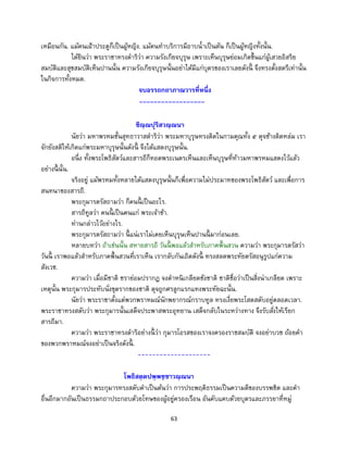 63
เหมือนกัน. แม้คนเฝ้าประตูก็เป็นผู้หญิง. แม้คนทาบริการมีอาบน้าเป็นต้น ก็เป็นผู้หญิงทั้งนั้น.
ได้ยินว่า พระราชาทรงดาริว่า ความรังเกียจบุรุษ เพราะเห็นบุรุษย่อมเกิดขึ้นแก่ผู้เสวยอิสริย
สมบัติและสุขสมบัติเห็นปานนั้น ความรังเกียจบุรุษนั้นอย่าได้มีแก่บุตรของเราเลยดังนี้ จึงทรงตั้งสตรีเท่านั้น
ในกิจการทั้งหมด.
จบอรรถกถาภาณวารที่หนึ่ง
------------------
ชิณฺณปุริสวณฺณนา
นัยว่า มหาพรหมชั้นสุทธาวาสดาริว่า พระมหาบุรุษทรงติดในกามคุณทั้ง ๕ ดุจช้างติดหล่ม เรา
จักยังสติให้เกิดแก่พระมหาบุรุษนั้นดังนี้ จึงได้แสดงบุรุษนั้น.
อนึ่ง ทั้งพระโพธิสัตว์และสารถีก็ทอดพระเนตรเห็นและเห็นบุรุษที่ท้าวมหาพรหมแสดงไว้แล้ว
อย่างนี้ นั้น.
จริงอยู่ แม้พรหมทั้งหลายได้แสดงบุรุษนั้นก็เพื่อความไม่ประมาทของพระโพธิสัตว์ และเพื่อการ
สนทนาของสารถี.
พระกุมารตรัสถามว่า ก็คนนี้ เป็นอะไร.
สารถีทูลว่า คนนี้ เป็นคนแก่ พระเจ้าข้า.
ท่านกล่าวไว้อย่างไร.
พระกุมารตรัสถามว่า นี้ แน่เราไม่เคยเห็นบุรุษเห็นปานนี้ มาก่อนเลย.
หลายบทว่า ถ้าเช่นนั้น สหายสารถี วันนี้ พอแล้วสาหรับภาคพื้นสวน ความว่า พระกุมารตรัสว่า
วันนี้ เราพอแล้วสาหรับภาคพื้นสวนที่เราเห็น เรากลับกันเถิดดังนี้ ทรงสลดพระทัยตรัสอนุรูปแก่ความ
สังเวช.
ความว่า เมื่อมีชาติ ชราย่อมปรากฏ จงตาหนิเกลียดชังชาติ ชาติชื่อว่าเป็นสิ่งน่าเกลียด เพราะ
เหตุนั้น พระกุมารประทับนั่งขุดรากของชาติ ดุจถูกศรลูกแรกแทงพระทัยฉะนั้น.
นัยว่า พระราชาตั้งแต่พวกพราหมณ์นักพยากรณ์กราบทูล ทรงเงี่ยพระโสตสดับอยู่ตลอดเวลา.
พระราชาทรงสดับว่า พระกุมารนั้นเสด็จประพาสพระอุทยาน เสด็จกลับในระหว่างทาง จึงรับสั่งให้เรียก
สารถีมา.
ความว่า พระราชาทรงดาริอย่างนี้ ว่า กุมารโอรสของเราจงครองราชสมบัติ จงอย่าบวช ถ้อยคา
ของพวกพราหมณ์จงอย่าเป็นจริงดังนี้ .
--------------------
โพธิสตฺตปพฺพชฺชาวณฺณนา
ความว่า พระกุมารทรงสดับคาเป็นต้นว่า การประพฤติธรรมเป็นความดีของบรรพชิต และคา
อื่นอีกมากอันเป็นธรรมกถาประกอบด้วยโทษของผู้อยู่ครองเรือน อันคับแคบด้วยบุตรและภรรยาที่หมู่
 