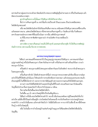 64
มหาชนรักษาอยู่และประกอบด้วยอานิสงส์แห่งวิเวกของบรรพชิตผู้อยู่ในป่าตามสบาย มีใจเป็นเช่นมฤค แล้ว
มีพระประสงค์จะบรรพชา
ดูกรภิกษุทั้งหลาย ครั้งนั้นแล วิปัสสีกุมารจึงได้เรียกสารถีมา.
ชื่อว่าการเห็นเทวทูตทั้ง ๒ เหล่านี้ แล้วบวชเป็นวงศ์ เป็นแบบแผน เป็นประเพณีของพระ
โพธิสัตว์ทุกพระองค์.
อนึ่ง พระโพธิสัตว์แม้เหล่าอื่นก็ย่อมเห็นสิ้นกาลนาน เหมือนพระวิปัสสีกุมารพระองค์นี้ ทรงเห็น
แล้วตลอดกาลนาน. แต่พระโพธิสัตว์ของเราทั้งหลายทรงเห็นเทวทูตทั้ง ๔ วันเดียวเท่านั้น ก็เสด็จออก
มหาภิเนษกรมณ์ทรงบรรพชาที่ฝั่งแม่น้าอโนมา จากนั้น เสด็จถึงกรุงราชคฤห์
ณ ที่นั้น พระราชาพิมพิสารทูลถามว่า ท่านบัณฑิต ท่านบวชเพื่ออะไร
ตรัสว่า
มหาบพิตร อาตมาเห็นคนแก่ คนเจ็บได้รับทุกข์ และคนตายถึงอายุขัย กับได้เห็นบรรพชิตนุ่ง
ห่มผ้ากาสายะ เพราะฉะนั้น จึงบวช ถวายพระพร.
----------------------
มหาชนกายอนุปพฺพชฺชาวณฺณนา
ได้ยินว่า มหาชนแม้ทั้งหมดเหล่านี้ เป็นบุรุษอุปฐากของพระวิปัสสีกุมาร. มหาชนเหล่านั้นมา
อุปฐากแต่เช้าตรู่ ครั้นไม่เห็นพระกุมาร จึงพากันกินอาหารเช้า ครั้นกินอาหารเช้าเสร็จแล้วจึงมา ถามว่า
พระกุมารไปไหน
ครั้นสดับว่า พระกุมารเสด็จไปพระอุทยานจึงพากันออกไปด้วยคิดว่า พวกเราจักเฝ้าพระกุมาร
ในพระอุทยานนั้น
ครั้นเห็นสารถีกลับ ได้สดับคาของสารถีนั้นว่า พระกุมารทรงบรรพชาแล้วจึงเปลื้องอาภรณ์ทุก
อย่างไว้ในที่ที่ได้สดับแล้วนั่นเอง ให้คนนาผ้ากาสายะสีเหลืองจากตลาดมา แล้วปลงผมและหนวดบวชแล้ว.
ด้วยเหตุดังนี้ ในที่นี้ จึงไม่กล่าวว่า ออกจากราชธานีพันธุมดี เพราะออกจากนครแล้วจึงได้สดับนอกนคร.
ความว่า พระวิปัสสีโพธิสัตว์สร้างมณฑปใหญ่ในที่ที่ไปแล้ว ตระเตรียมทานมารับนิมนต์ใน
วันรุ่งขึ้นรับภิกษาที่มหาชนขอร้องไว้ เที่ยวจาริกไปตลอด ๔ เดือน.
ก็ความวิตกนี้ เกิดขึ้นแก่พระโพธิสัตว์เมื่อไร.
ในวันขึ้น ๑๔ ค่า เพราะวันพรุ่งนี้ จักเป็นวันเพ็ญเดือน ๖.
ได้ยินว่า ครั้งนั้น พระโพธิสัตว์ทรงดาริว่า พวกนี้ เมื่อก่อนแวดล้อมเราผู้เป็นคฤหัสถ์เที่ยวไป
อย่างใด แม้เดี๋ยวนี้ ก็เป็นอย่างนั้นอยู่อีก ประโยชน์อะไรด้วยคณะนี้ ทรงรังเกียจด้วยการปะปนอยู่กับคณะ
ทรงดาริว่า เราจะไปวันนี้ แหละ แล้วทรงดาริต่อไปว่า วันนี้ ยังไม่ถึงเวลา หากเราจักไปเดี๋ยวนี้ พวกนี้ ทั้งหมด
ก็จะรู้ เราจักไปวันพรุ่งนี้ .
อนึ่ง ในวันนั้น ชาวบ้านในหมู่บ้านเช่นกับหมู่บ้านอุรุเวลาได้นิมนต์พระโพธิสัตว์เพื่อฉันใน
วันรุ่งขึ้น.
 