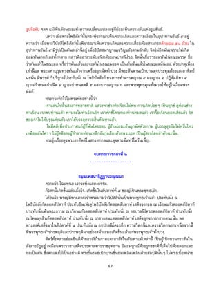 67
รูปจึงดับ ฯลฯ แม้เห็นลักษณะแห่งความเปลี่ยนแปลงอยู่ก็ย่อมเห็นความดับแห่งรูปขันธ์.
บทว่า เมื่อพระโพธิสัตว์นั้นทรงพิจารณาเห็นความเกิดและความเสื่อมในอุปาทานขันธ์ ๕ อยู่
ความว่า เมื่อพระวิปัสสีโพธิสัตว์นั้นพิจารณาเห็นความเกิดและความเสื่อมด้วยสามารถลักษณะ ๕๐ ถ้วน ใน
อุปาทานขันธ์ ๕ มีรูปเป็นต้นเหล่านี้ อยู่ เมื่อวิปัสสนาญาณเจริญแล้วตามลาดับ จิตไม่ยึดมั่นเพราะไม่เกิด
ย่อมพ้นจากกิเลสทั้งหลาย กล่าวคืออาสวะดับสนิทด้วยอนฺปาทนิโรธ. จิตนั้นชื่อว่าย่อมพ้นในขณะมรรค ชื่อ
ว่าพ้นแล้วในขณะผล หรือว่าพ้นแล้วและจะพ้นในขณะมรรค เป็นอันพ้นแล้วในขณะผลนั่นเอง. ด้วยเหตุเพียง
เท่านี้ แล พระมหาบุรุษทรงพ้นแล้วจากเครื่องผูกมัดทั้งปวง มีพระสันดานเบิกบานดุจประทุมต้องแสงอาทิตย์
ฉะนั้น มีพระดาริบริบูรณ์ประทับนั่ง ณ โพธิบัลลังก์ ทรงกระทามรรคญาณ ๔ ผลญาณ ๔ ปฏิสัมภิทา ๔
ญาณกาหนดกาเนิด ๔ ญาณกาหนดคติ ๕ อสาธารณญาณ ๖ และพระพุทธคุณทั้งมวลให้อยู่ในเงื้อมพระ
หัตถ์.
ทรงกระทาไว้ในพระทัยอย่างนี้ ว่า
เราแล่นไปสิ้นสงสารหลายชาติ แสวงหาช่างทาเรือนไม่พบ การเกิดบ่อยๆ เป็นทุกข์ ดูก่อนช่าง
ทาเรือน เราพบท่านแล้ว ท่านจะไม่ทาเรือนอีก เราหักซี่โครงของท่านหมดแล้ว เรารื้อเรือนยอดเสียแล้ว จิต
ของเราไม่ได้ปรุงแต่งแล้ว เราได้บรรลุความสิ้นตัณหาแล้ว.
ไม่มีคติเพื่อประกาศแก่ผู้ที่พ้นโดยชอบ ผู้ข้ามโอฆะอันผูกมัดด้วยกาม ผู้บรรลุสุขอันไม่หวั่นไหว
เหมือนอันใครๆ ไม่รู้คติของผู้ทาลายท่อนเหล็กอันรุ่งเรืองด้วยพระเวท เป็นผู้สงบโดยลาดับฉะนั้น.
ทรงรุ่งเรืองดุจพระอาทิตย์ในสารทกาลและดุจพระจันทร์ในวันเพ็ญ.
จบภาณวารกถาที่ ๒
------------------
ธมฺมเทสนาธิฏฺฐานวณฺณนา
ความว่า ไฉนหนอ เราจะพึงแสดงธรรม.
ก็วิตกนี้ เกิดขึ้นแล้วเมื่อไร. เกิดขึ้นในสัปดาห์ที่ ๘ ของผู้เป็นพระพุทธเจ้า.
ได้ยินว่า พระผู้มีพระภาคเจ้าพระนามว่าวิปัสสีนั้นเป็นพระพุทธเจ้าแล้ว ประทับนั่ง ณ
โพธิบัลลังก์ตลอดสัปดาห์ ประทับยืนเพ่งดูโพธิบัลลังก์ตลอดสัปดาห์ เสด็จจงกรม ณ เรือนแก้วตลอดสัปดาห์
ประทับนั่งเฟ้นพระธรรม ณ เรือนแก้วตลอดสัปดาห์ ประทับนั่ง ณ อชปาลนิโครธตลอดสัปดาห์ ประทับนั่ง
ณ โคนมุจลินท์ตลอดสัปดาห์ ประทับนั่ง ณ ราชายตนะตลอดสัปดาห์ เสด็จลุกจากราชายตนะนั้น พอ
พระองค์เสด็จมาในสัปดาห์ที่ ๘ ประทับนั่ง ณ อชปาลนิโครธอีก ความวิตกนี้ และความวิตกนอกเหนือจากนี้
ที่พระพุทธเจ้าประพฤติและประพฤติมาอย่างสม่าเสมอเกิดขึ้นแล้วแก่พระพุทธเจ้าทั้งปวง.
สัตว์ทั้งหลายย่อมยินดีด้วยอาลัยในกามและอาลัยในตัณหาแม้เหล่านี้ เป็นผู้เบิกบานกระสันใน
สังสารวัฏอยู่ เหมือนพระราชาเสด็จประพาสพระราชอุทยาน อันสมบูรณ์ด้วยรุกขชาติที่เต็มไปด้วยดอกและ
ผลเป็นต้น ซึ่งตกแต่งไว้เป็นอย่างดี ทรงรื่นรมย์เบิกบานชื่นชมเพลิดเพลินด้วยสมบัตินั้นๆ ไม่ทรงเบื่อหน่าย
 